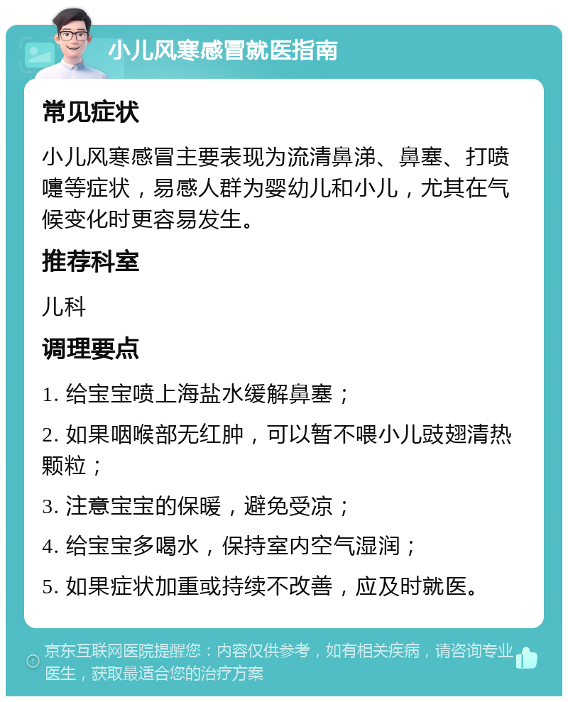 小儿风寒感冒就医指南 常见症状 小儿风寒感冒主要表现为流清鼻涕、鼻塞、打喷嚏等症状，易感人群为婴幼儿和小儿，尤其在气候变化时更容易发生。 推荐科室 儿科 调理要点 1. 给宝宝喷上海盐水缓解鼻塞； 2. 如果咽喉部无红肿，可以暂不喂小儿豉翅清热颗粒； 3. 注意宝宝的保暖，避免受凉； 4. 给宝宝多喝水，保持室内空气湿润； 5. 如果症状加重或持续不改善，应及时就医。