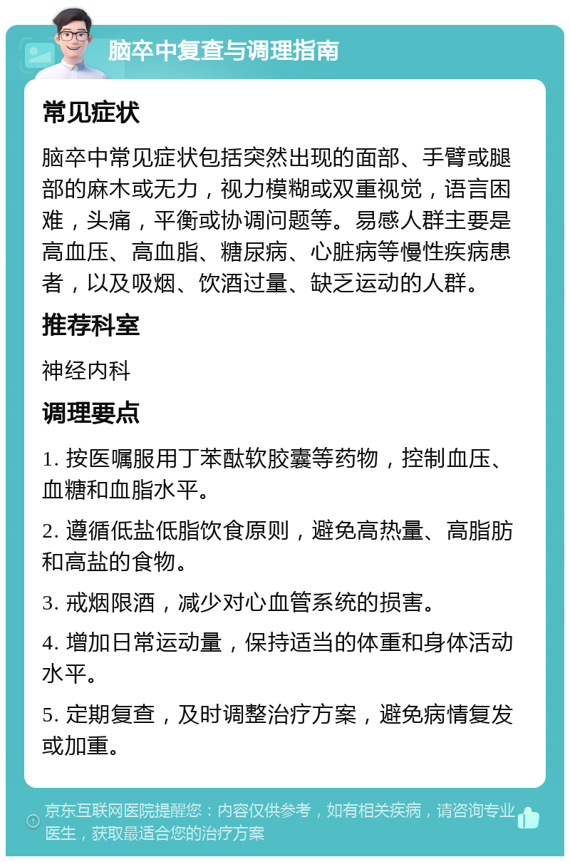 脑卒中复查与调理指南 常见症状 脑卒中常见症状包括突然出现的面部、手臂或腿部的麻木或无力，视力模糊或双重视觉，语言困难，头痛，平衡或协调问题等。易感人群主要是高血压、高血脂、糖尿病、心脏病等慢性疾病患者，以及吸烟、饮酒过量、缺乏运动的人群。 推荐科室 神经内科 调理要点 1. 按医嘱服用丁苯酞软胶囊等药物，控制血压、血糖和血脂水平。 2. 遵循低盐低脂饮食原则，避免高热量、高脂肪和高盐的食物。 3. 戒烟限酒，减少对心血管系统的损害。 4. 增加日常运动量，保持适当的体重和身体活动水平。 5. 定期复查，及时调整治疗方案，避免病情复发或加重。