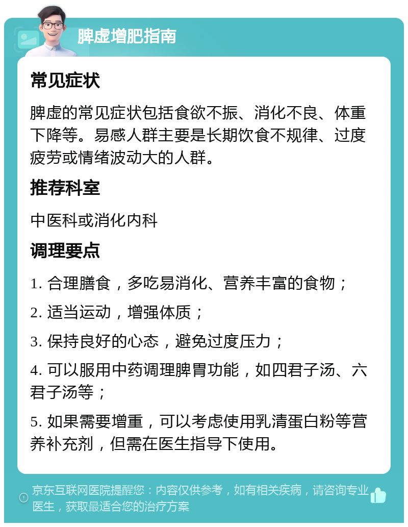 脾虚增肥指南 常见症状 脾虚的常见症状包括食欲不振、消化不良、体重下降等。易感人群主要是长期饮食不规律、过度疲劳或情绪波动大的人群。 推荐科室 中医科或消化内科 调理要点 1. 合理膳食，多吃易消化、营养丰富的食物； 2. 适当运动，增强体质； 3. 保持良好的心态，避免过度压力； 4. 可以服用中药调理脾胃功能，如四君子汤、六君子汤等； 5. 如果需要增重，可以考虑使用乳清蛋白粉等营养补充剂，但需在医生指导下使用。