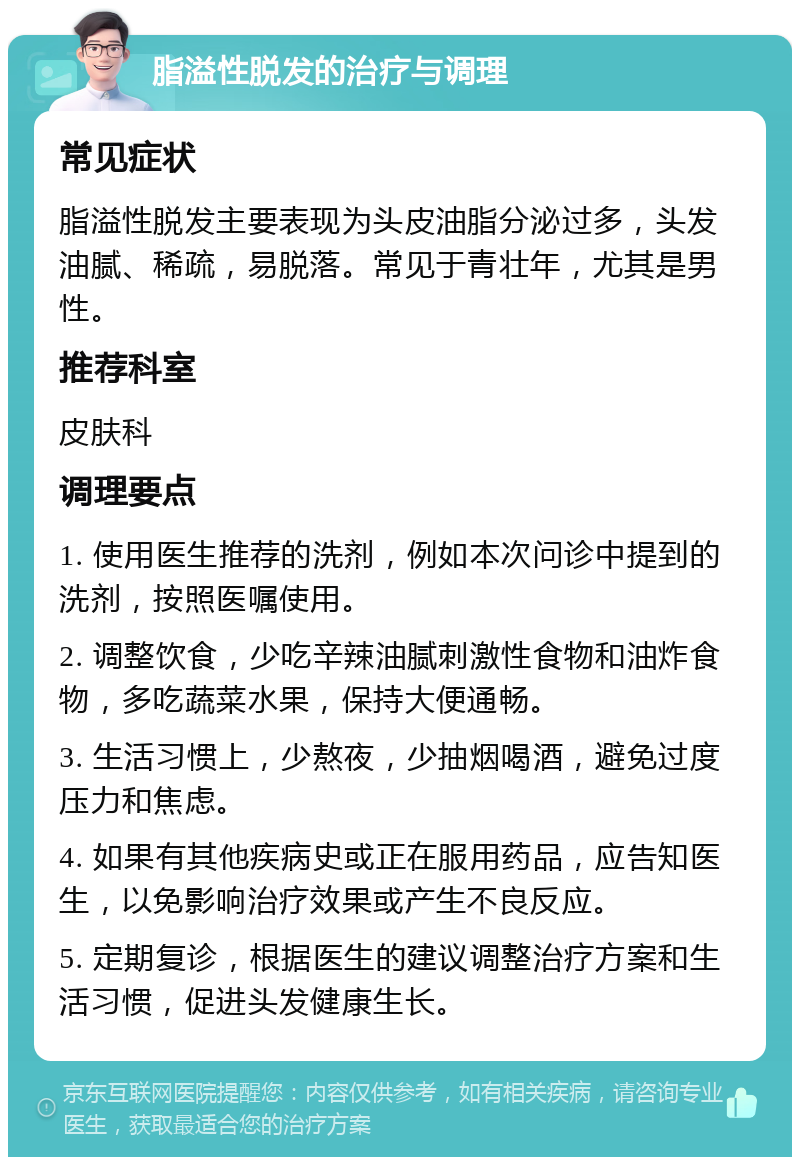 脂溢性脱发的治疗与调理 常见症状 脂溢性脱发主要表现为头皮油脂分泌过多，头发油腻、稀疏，易脱落。常见于青壮年，尤其是男性。 推荐科室 皮肤科 调理要点 1. 使用医生推荐的洗剂，例如本次问诊中提到的洗剂，按照医嘱使用。 2. 调整饮食，少吃辛辣油腻刺激性食物和油炸食物，多吃蔬菜水果，保持大便通畅。 3. 生活习惯上，少熬夜，少抽烟喝酒，避免过度压力和焦虑。 4. 如果有其他疾病史或正在服用药品，应告知医生，以免影响治疗效果或产生不良反应。 5. 定期复诊，根据医生的建议调整治疗方案和生活习惯，促进头发健康生长。