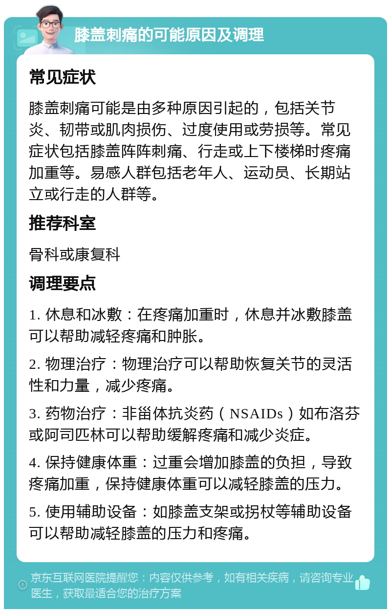 膝盖刺痛的可能原因及调理 常见症状 膝盖刺痛可能是由多种原因引起的，包括关节炎、韧带或肌肉损伤、过度使用或劳损等。常见症状包括膝盖阵阵刺痛、行走或上下楼梯时疼痛加重等。易感人群包括老年人、运动员、长期站立或行走的人群等。 推荐科室 骨科或康复科 调理要点 1. 休息和冰敷：在疼痛加重时，休息并冰敷膝盖可以帮助减轻疼痛和肿胀。 2. 物理治疗：物理治疗可以帮助恢复关节的灵活性和力量，减少疼痛。 3. 药物治疗：非甾体抗炎药（NSAIDs）如布洛芬或阿司匹林可以帮助缓解疼痛和减少炎症。 4. 保持健康体重：过重会增加膝盖的负担，导致疼痛加重，保持健康体重可以减轻膝盖的压力。 5. 使用辅助设备：如膝盖支架或拐杖等辅助设备可以帮助减轻膝盖的压力和疼痛。