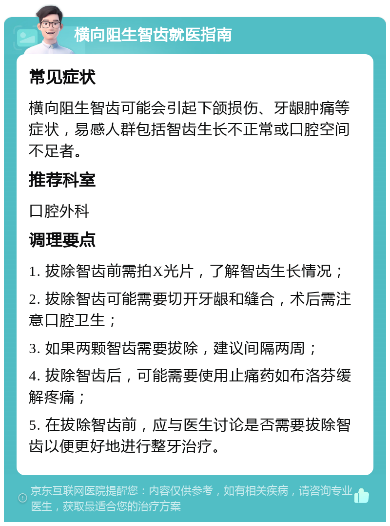 横向阻生智齿就医指南 常见症状 横向阻生智齿可能会引起下颌损伤、牙龈肿痛等症状，易感人群包括智齿生长不正常或口腔空间不足者。 推荐科室 口腔外科 调理要点 1. 拔除智齿前需拍X光片，了解智齿生长情况； 2. 拔除智齿可能需要切开牙龈和缝合，术后需注意口腔卫生； 3. 如果两颗智齿需要拔除，建议间隔两周； 4. 拔除智齿后，可能需要使用止痛药如布洛芬缓解疼痛； 5. 在拔除智齿前，应与医生讨论是否需要拔除智齿以便更好地进行整牙治疗。