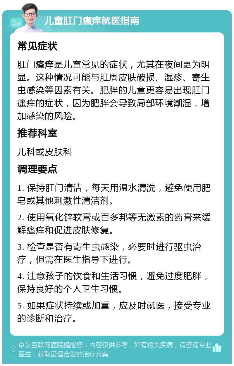 儿童肛门瘙痒就医指南 常见症状 肛门瘙痒是儿童常见的症状，尤其在夜间更为明显。这种情况可能与肛周皮肤破损、湿疹、寄生虫感染等因素有关。肥胖的儿童更容易出现肛门瘙痒的症状，因为肥胖会导致局部环境潮湿，增加感染的风险。 推荐科室 儿科或皮肤科 调理要点 1. 保持肛门清洁，每天用温水清洗，避免使用肥皂或其他刺激性清洁剂。 2. 使用氧化锌软膏或百多邦等无激素的药膏来缓解瘙痒和促进皮肤修复。 3. 检查是否有寄生虫感染，必要时进行驱虫治疗，但需在医生指导下进行。 4. 注意孩子的饮食和生活习惯，避免过度肥胖，保持良好的个人卫生习惯。 5. 如果症状持续或加重，应及时就医，接受专业的诊断和治疗。