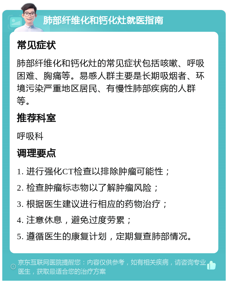 肺部纤维化和钙化灶就医指南 常见症状 肺部纤维化和钙化灶的常见症状包括咳嗽、呼吸困难、胸痛等。易感人群主要是长期吸烟者、环境污染严重地区居民、有慢性肺部疾病的人群等。 推荐科室 呼吸科 调理要点 1. 进行强化CT检查以排除肿瘤可能性； 2. 检查肿瘤标志物以了解肿瘤风险； 3. 根据医生建议进行相应的药物治疗； 4. 注意休息，避免过度劳累； 5. 遵循医生的康复计划，定期复查肺部情况。