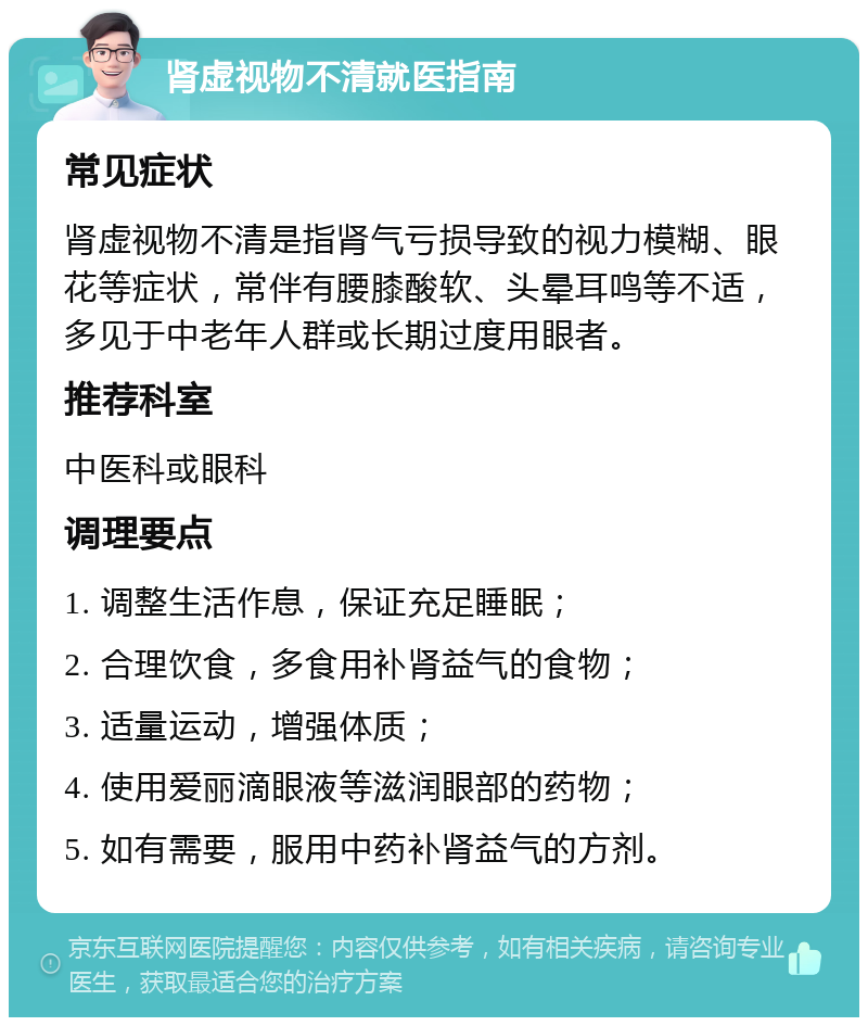 肾虚视物不清就医指南 常见症状 肾虚视物不清是指肾气亏损导致的视力模糊、眼花等症状，常伴有腰膝酸软、头晕耳鸣等不适，多见于中老年人群或长期过度用眼者。 推荐科室 中医科或眼科 调理要点 1. 调整生活作息，保证充足睡眠； 2. 合理饮食，多食用补肾益气的食物； 3. 适量运动，增强体质； 4. 使用爱丽滴眼液等滋润眼部的药物； 5. 如有需要，服用中药补肾益气的方剂。