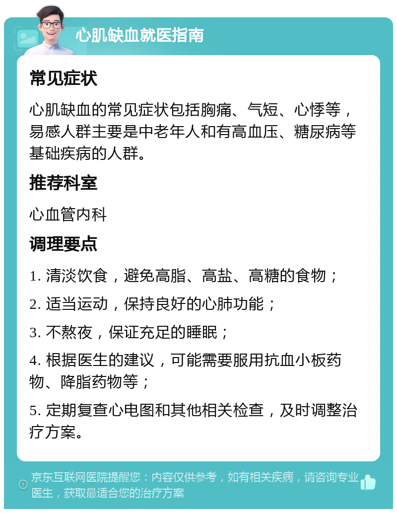 心肌缺血就医指南 常见症状 心肌缺血的常见症状包括胸痛、气短、心悸等，易感人群主要是中老年人和有高血压、糖尿病等基础疾病的人群。 推荐科室 心血管内科 调理要点 1. 清淡饮食，避免高脂、高盐、高糖的食物； 2. 适当运动，保持良好的心肺功能； 3. 不熬夜，保证充足的睡眠； 4. 根据医生的建议，可能需要服用抗血小板药物、降脂药物等； 5. 定期复查心电图和其他相关检查，及时调整治疗方案。