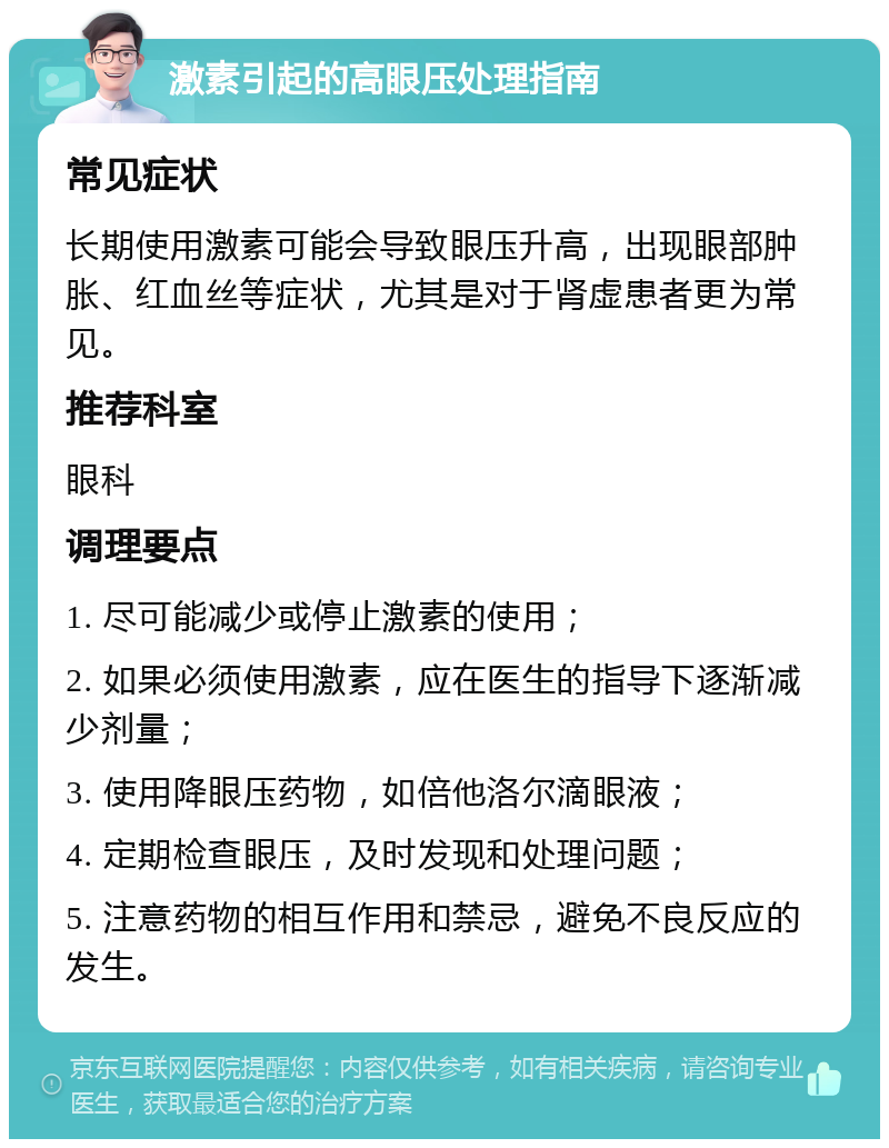 激素引起的高眼压处理指南 常见症状 长期使用激素可能会导致眼压升高，出现眼部肿胀、红血丝等症状，尤其是对于肾虚患者更为常见。 推荐科室 眼科 调理要点 1. 尽可能减少或停止激素的使用； 2. 如果必须使用激素，应在医生的指导下逐渐减少剂量； 3. 使用降眼压药物，如倍他洛尔滴眼液； 4. 定期检查眼压，及时发现和处理问题； 5. 注意药物的相互作用和禁忌，避免不良反应的发生。