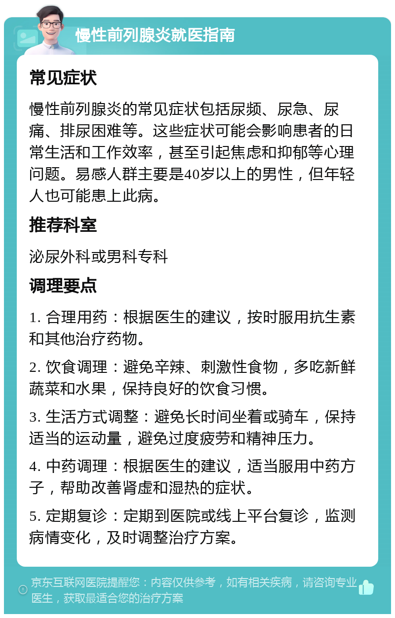 慢性前列腺炎就医指南 常见症状 慢性前列腺炎的常见症状包括尿频、尿急、尿痛、排尿困难等。这些症状可能会影响患者的日常生活和工作效率，甚至引起焦虑和抑郁等心理问题。易感人群主要是40岁以上的男性，但年轻人也可能患上此病。 推荐科室 泌尿外科或男科专科 调理要点 1. 合理用药：根据医生的建议，按时服用抗生素和其他治疗药物。 2. 饮食调理：避免辛辣、刺激性食物，多吃新鲜蔬菜和水果，保持良好的饮食习惯。 3. 生活方式调整：避免长时间坐着或骑车，保持适当的运动量，避免过度疲劳和精神压力。 4. 中药调理：根据医生的建议，适当服用中药方子，帮助改善肾虚和湿热的症状。 5. 定期复诊：定期到医院或线上平台复诊，监测病情变化，及时调整治疗方案。