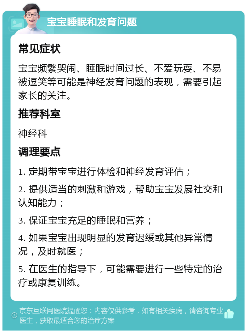 宝宝睡眠和发育问题 常见症状 宝宝频繁哭闹、睡眠时间过长、不爱玩耍、不易被逗笑等可能是神经发育问题的表现，需要引起家长的关注。 推荐科室 神经科 调理要点 1. 定期带宝宝进行体检和神经发育评估； 2. 提供适当的刺激和游戏，帮助宝宝发展社交和认知能力； 3. 保证宝宝充足的睡眠和营养； 4. 如果宝宝出现明显的发育迟缓或其他异常情况，及时就医； 5. 在医生的指导下，可能需要进行一些特定的治疗或康复训练。