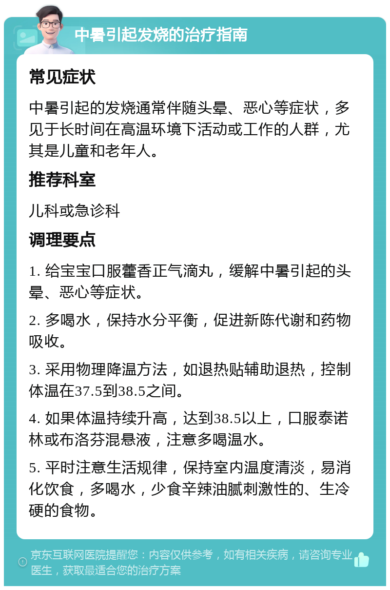 中暑引起发烧的治疗指南 常见症状 中暑引起的发烧通常伴随头晕、恶心等症状，多见于长时间在高温环境下活动或工作的人群，尤其是儿童和老年人。 推荐科室 儿科或急诊科 调理要点 1. 给宝宝口服藿香正气滴丸，缓解中暑引起的头晕、恶心等症状。 2. 多喝水，保持水分平衡，促进新陈代谢和药物吸收。 3. 采用物理降温方法，如退热贴辅助退热，控制体温在37.5到38.5之间。 4. 如果体温持续升高，达到38.5以上，口服泰诺林或布洛芬混悬液，注意多喝温水。 5. 平时注意生活规律，保持室内温度清淡，易消化饮食，多喝水，少食辛辣油腻刺激性的、生冷硬的食物。