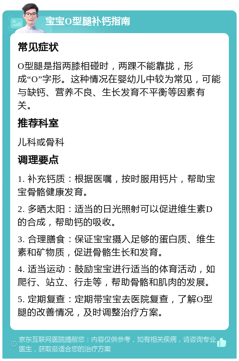 宝宝O型腿补钙指南 常见症状 O型腿是指两膝相碰时，两踝不能靠拢，形成“O”字形。这种情况在婴幼儿中较为常见，可能与缺钙、营养不良、生长发育不平衡等因素有关。 推荐科室 儿科或骨科 调理要点 1. 补充钙质：根据医嘱，按时服用钙片，帮助宝宝骨骼健康发育。 2. 多晒太阳：适当的日光照射可以促进维生素D的合成，帮助钙的吸收。 3. 合理膳食：保证宝宝摄入足够的蛋白质、维生素和矿物质，促进骨骼生长和发育。 4. 适当运动：鼓励宝宝进行适当的体育活动，如爬行、站立、行走等，帮助骨骼和肌肉的发展。 5. 定期复查：定期带宝宝去医院复查，了解O型腿的改善情况，及时调整治疗方案。