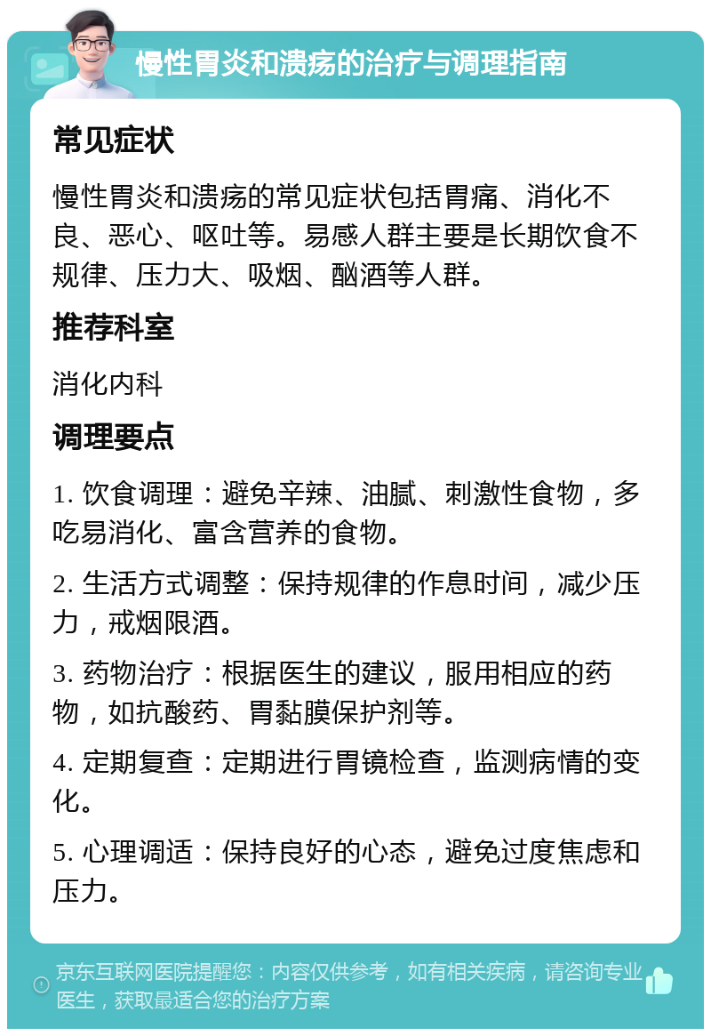 慢性胃炎和溃疡的治疗与调理指南 常见症状 慢性胃炎和溃疡的常见症状包括胃痛、消化不良、恶心、呕吐等。易感人群主要是长期饮食不规律、压力大、吸烟、酗酒等人群。 推荐科室 消化内科 调理要点 1. 饮食调理：避免辛辣、油腻、刺激性食物，多吃易消化、富含营养的食物。 2. 生活方式调整：保持规律的作息时间，减少压力，戒烟限酒。 3. 药物治疗：根据医生的建议，服用相应的药物，如抗酸药、胃黏膜保护剂等。 4. 定期复查：定期进行胃镜检查，监测病情的变化。 5. 心理调适：保持良好的心态，避免过度焦虑和压力。