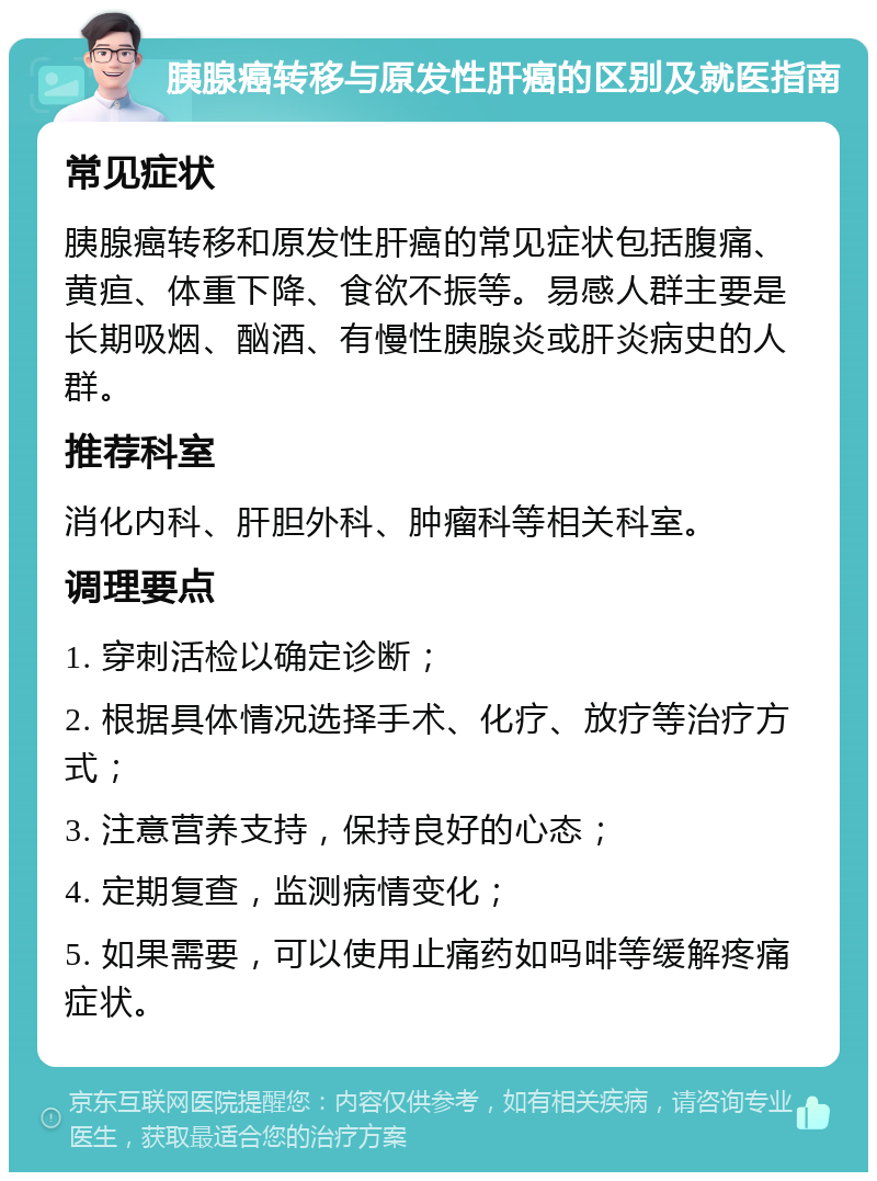 胰腺癌转移与原发性肝癌的区别及就医指南 常见症状 胰腺癌转移和原发性肝癌的常见症状包括腹痛、黄疸、体重下降、食欲不振等。易感人群主要是长期吸烟、酗酒、有慢性胰腺炎或肝炎病史的人群。 推荐科室 消化内科、肝胆外科、肿瘤科等相关科室。 调理要点 1. 穿刺活检以确定诊断； 2. 根据具体情况选择手术、化疗、放疗等治疗方式； 3. 注意营养支持，保持良好的心态； 4. 定期复查，监测病情变化； 5. 如果需要，可以使用止痛药如吗啡等缓解疼痛症状。