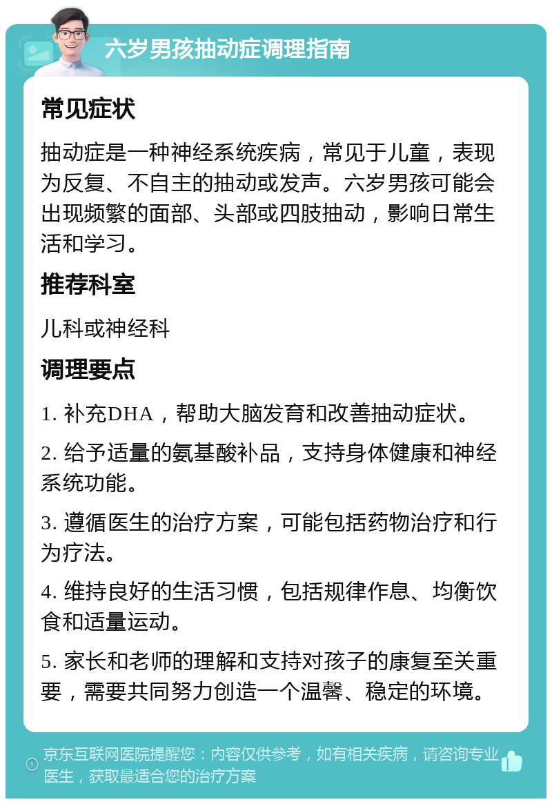 六岁男孩抽动症调理指南 常见症状 抽动症是一种神经系统疾病，常见于儿童，表现为反复、不自主的抽动或发声。六岁男孩可能会出现频繁的面部、头部或四肢抽动，影响日常生活和学习。 推荐科室 儿科或神经科 调理要点 1. 补充DHA，帮助大脑发育和改善抽动症状。 2. 给予适量的氨基酸补品，支持身体健康和神经系统功能。 3. 遵循医生的治疗方案，可能包括药物治疗和行为疗法。 4. 维持良好的生活习惯，包括规律作息、均衡饮食和适量运动。 5. 家长和老师的理解和支持对孩子的康复至关重要，需要共同努力创造一个温馨、稳定的环境。