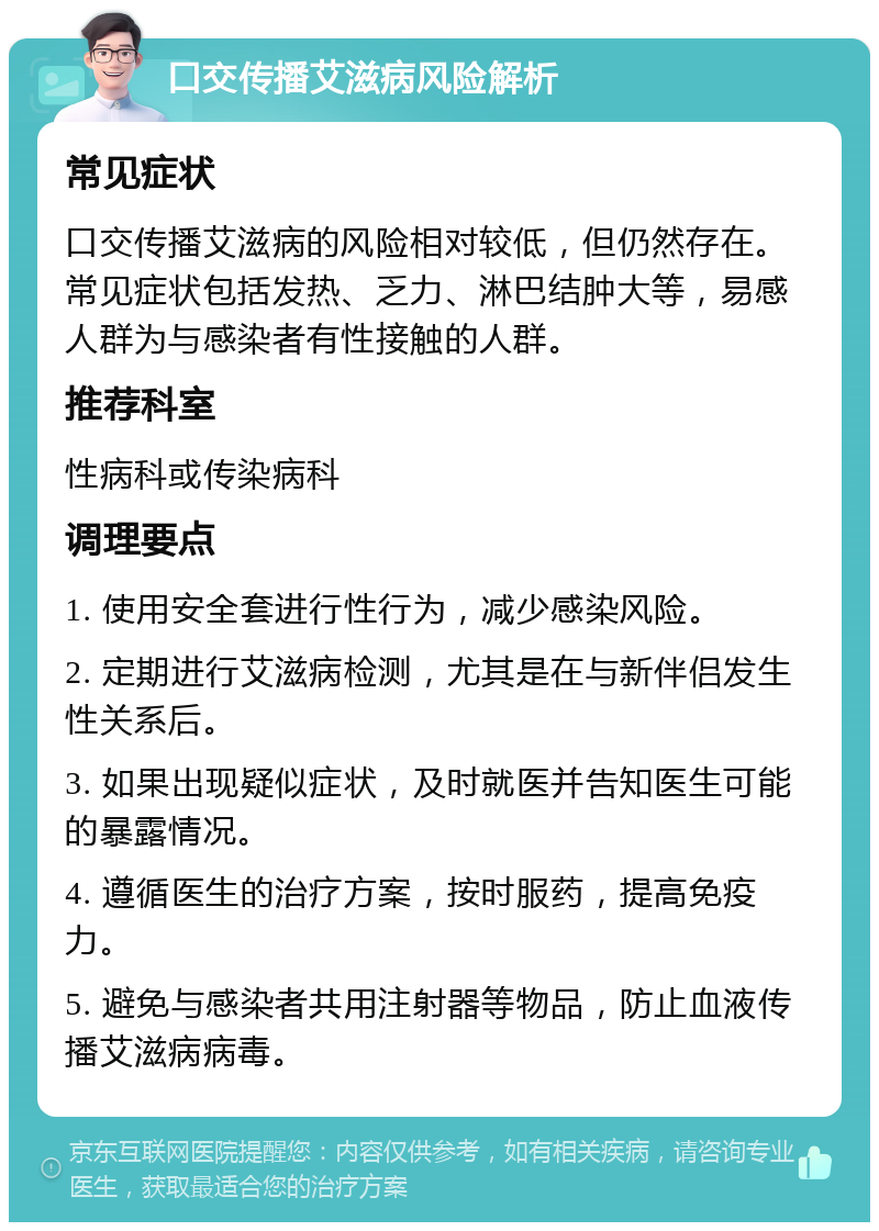 口交传播艾滋病风险解析 常见症状 口交传播艾滋病的风险相对较低，但仍然存在。常见症状包括发热、乏力、淋巴结肿大等，易感人群为与感染者有性接触的人群。 推荐科室 性病科或传染病科 调理要点 1. 使用安全套进行性行为，减少感染风险。 2. 定期进行艾滋病检测，尤其是在与新伴侣发生性关系后。 3. 如果出现疑似症状，及时就医并告知医生可能的暴露情况。 4. 遵循医生的治疗方案，按时服药，提高免疫力。 5. 避免与感染者共用注射器等物品，防止血液传播艾滋病病毒。