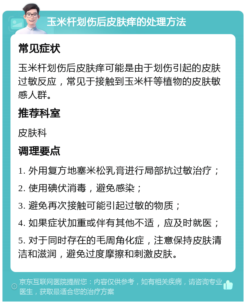 玉米杆划伤后皮肤痒的处理方法 常见症状 玉米杆划伤后皮肤痒可能是由于划伤引起的皮肤过敏反应，常见于接触到玉米杆等植物的皮肤敏感人群。 推荐科室 皮肤科 调理要点 1. 外用复方地塞米松乳膏进行局部抗过敏治疗； 2. 使用碘伏消毒，避免感染； 3. 避免再次接触可能引起过敏的物质； 4. 如果症状加重或伴有其他不适，应及时就医； 5. 对于同时存在的毛周角化症，注意保持皮肤清洁和滋润，避免过度摩擦和刺激皮肤。