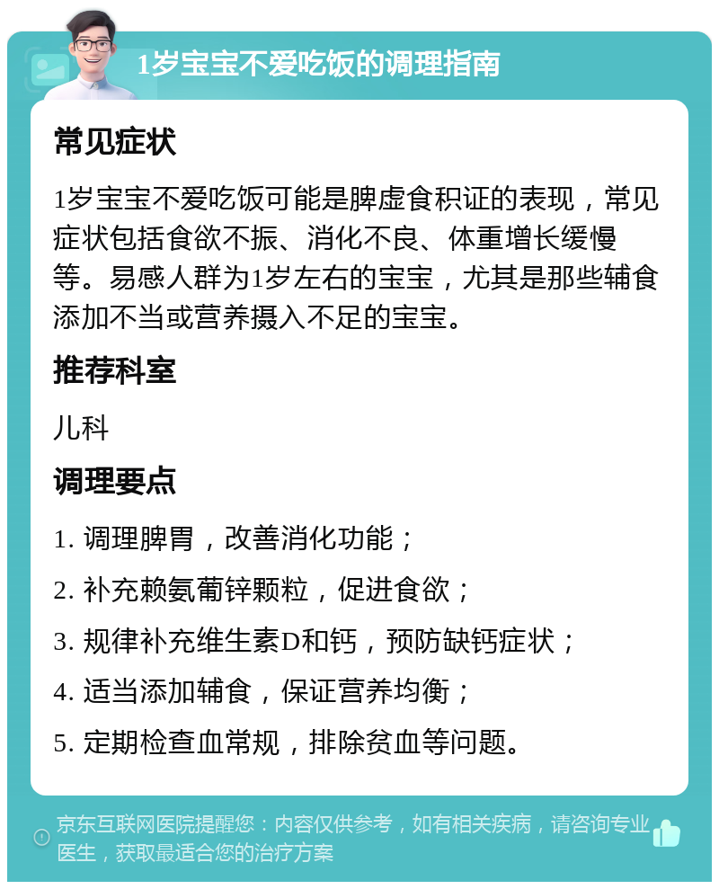 1岁宝宝不爱吃饭的调理指南 常见症状 1岁宝宝不爱吃饭可能是脾虚食积证的表现，常见症状包括食欲不振、消化不良、体重增长缓慢等。易感人群为1岁左右的宝宝，尤其是那些辅食添加不当或营养摄入不足的宝宝。 推荐科室 儿科 调理要点 1. 调理脾胃，改善消化功能； 2. 补充赖氨葡锌颗粒，促进食欲； 3. 规律补充维生素D和钙，预防缺钙症状； 4. 适当添加辅食，保证营养均衡； 5. 定期检查血常规，排除贫血等问题。