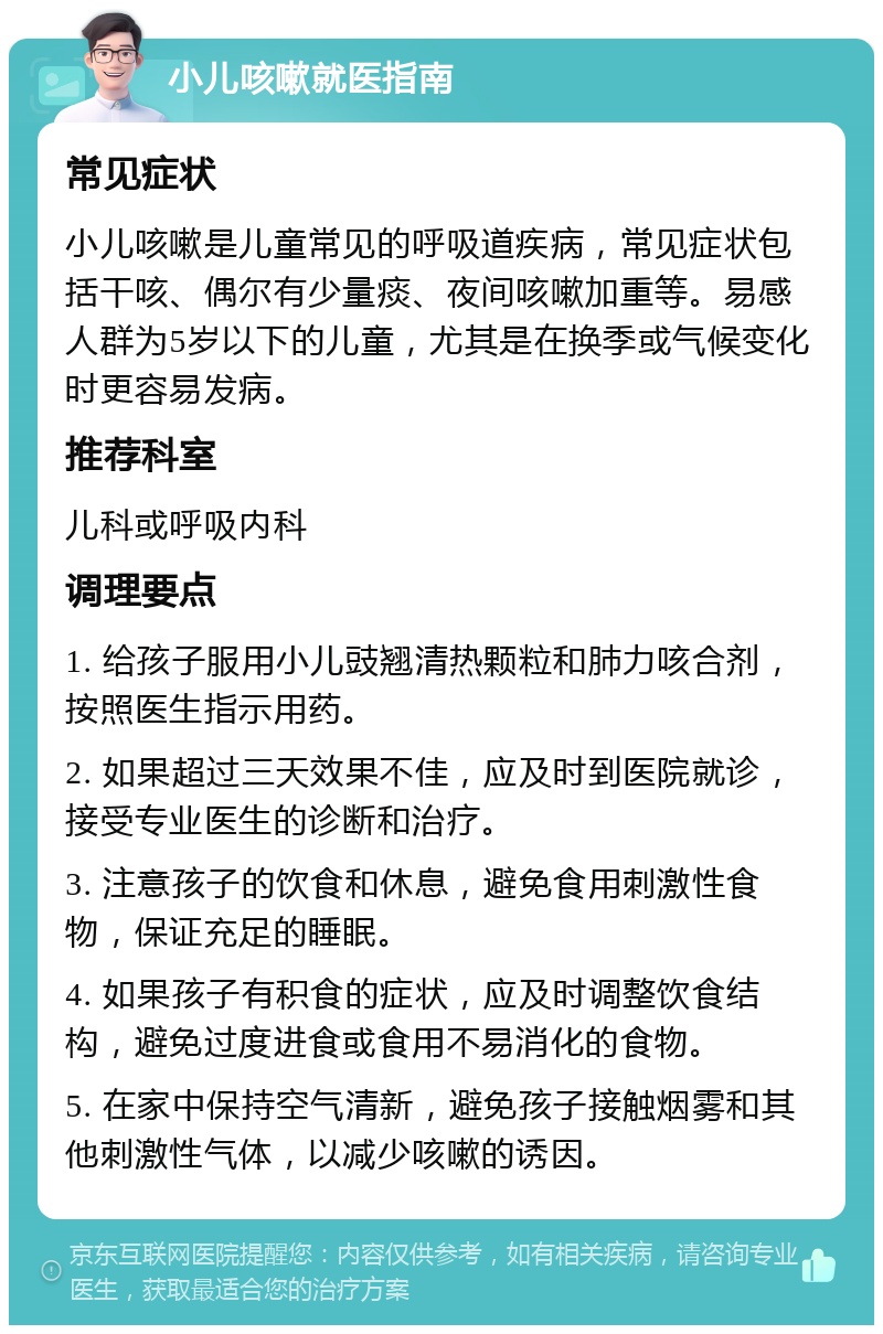 小儿咳嗽就医指南 常见症状 小儿咳嗽是儿童常见的呼吸道疾病，常见症状包括干咳、偶尔有少量痰、夜间咳嗽加重等。易感人群为5岁以下的儿童，尤其是在换季或气候变化时更容易发病。 推荐科室 儿科或呼吸内科 调理要点 1. 给孩子服用小儿豉翘清热颗粒和肺力咳合剂，按照医生指示用药。 2. 如果超过三天效果不佳，应及时到医院就诊，接受专业医生的诊断和治疗。 3. 注意孩子的饮食和休息，避免食用刺激性食物，保证充足的睡眠。 4. 如果孩子有积食的症状，应及时调整饮食结构，避免过度进食或食用不易消化的食物。 5. 在家中保持空气清新，避免孩子接触烟雾和其他刺激性气体，以减少咳嗽的诱因。