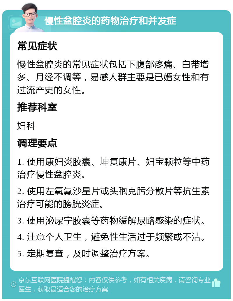 慢性盆腔炎的药物治疗和并发症 常见症状 慢性盆腔炎的常见症状包括下腹部疼痛、白带增多、月经不调等，易感人群主要是已婚女性和有过流产史的女性。 推荐科室 妇科 调理要点 1. 使用康妇炎胶囊、坤复康片、妇宝颗粒等中药治疗慢性盆腔炎。 2. 使用左氧氟沙星片或头孢克肟分散片等抗生素治疗可能的膀胱炎症。 3. 使用泌尿宁胶囊等药物缓解尿路感染的症状。 4. 注意个人卫生，避免性生活过于频繁或不洁。 5. 定期复查，及时调整治疗方案。