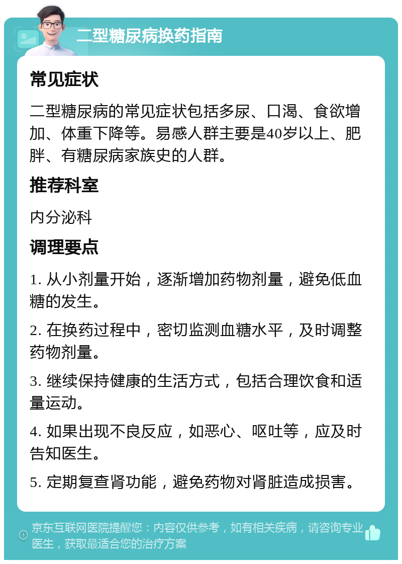 二型糖尿病换药指南 常见症状 二型糖尿病的常见症状包括多尿、口渴、食欲增加、体重下降等。易感人群主要是40岁以上、肥胖、有糖尿病家族史的人群。 推荐科室 内分泌科 调理要点 1. 从小剂量开始，逐渐增加药物剂量，避免低血糖的发生。 2. 在换药过程中，密切监测血糖水平，及时调整药物剂量。 3. 继续保持健康的生活方式，包括合理饮食和适量运动。 4. 如果出现不良反应，如恶心、呕吐等，应及时告知医生。 5. 定期复查肾功能，避免药物对肾脏造成损害。