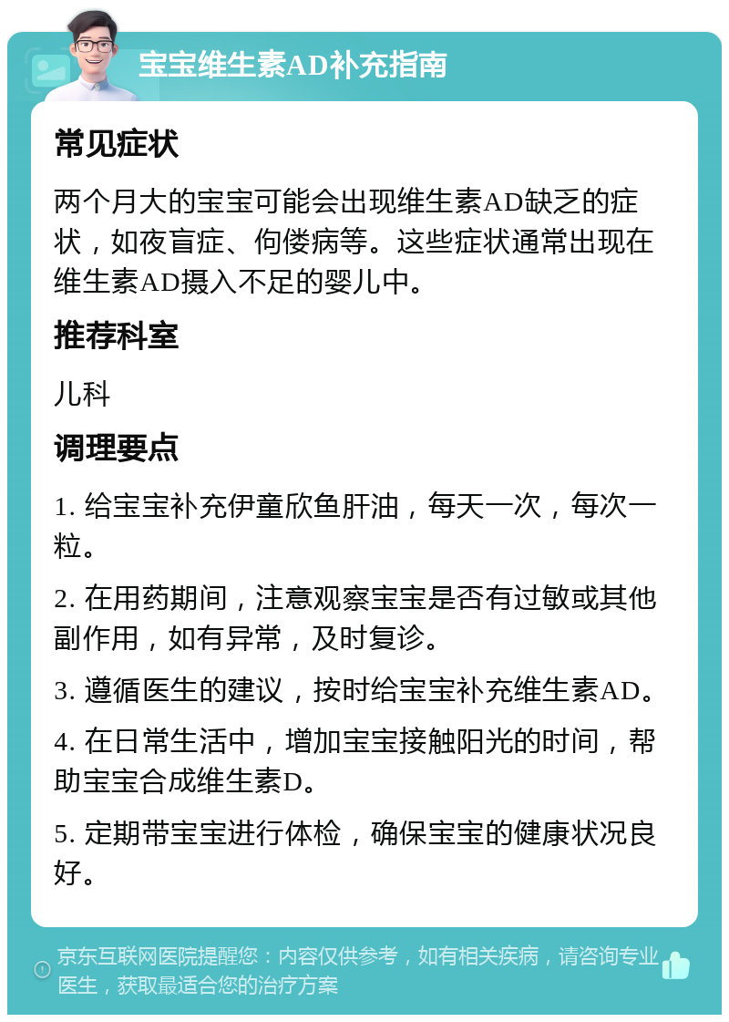 宝宝维生素AD补充指南 常见症状 两个月大的宝宝可能会出现维生素AD缺乏的症状，如夜盲症、佝偻病等。这些症状通常出现在维生素AD摄入不足的婴儿中。 推荐科室 儿科 调理要点 1. 给宝宝补充伊童欣鱼肝油，每天一次，每次一粒。 2. 在用药期间，注意观察宝宝是否有过敏或其他副作用，如有异常，及时复诊。 3. 遵循医生的建议，按时给宝宝补充维生素AD。 4. 在日常生活中，增加宝宝接触阳光的时间，帮助宝宝合成维生素D。 5. 定期带宝宝进行体检，确保宝宝的健康状况良好。