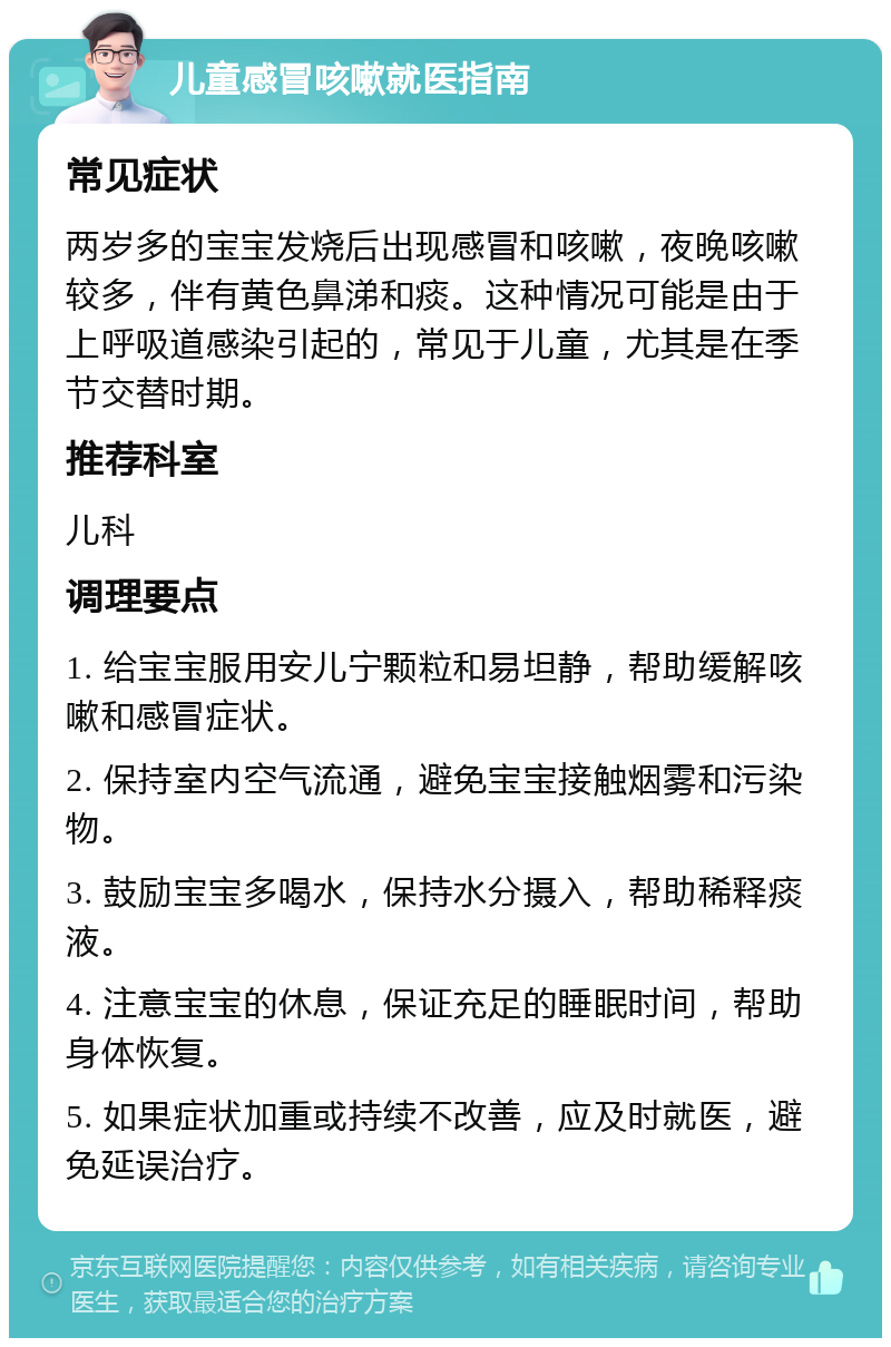 儿童感冒咳嗽就医指南 常见症状 两岁多的宝宝发烧后出现感冒和咳嗽，夜晚咳嗽较多，伴有黄色鼻涕和痰。这种情况可能是由于上呼吸道感染引起的，常见于儿童，尤其是在季节交替时期。 推荐科室 儿科 调理要点 1. 给宝宝服用安儿宁颗粒和易坦静，帮助缓解咳嗽和感冒症状。 2. 保持室内空气流通，避免宝宝接触烟雾和污染物。 3. 鼓励宝宝多喝水，保持水分摄入，帮助稀释痰液。 4. 注意宝宝的休息，保证充足的睡眠时间，帮助身体恢复。 5. 如果症状加重或持续不改善，应及时就医，避免延误治疗。