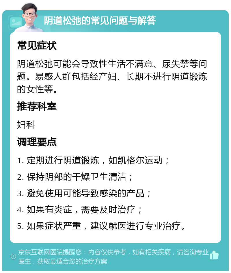 阴道松弛的常见问题与解答 常见症状 阴道松弛可能会导致性生活不满意、尿失禁等问题。易感人群包括经产妇、长期不进行阴道锻炼的女性等。 推荐科室 妇科 调理要点 1. 定期进行阴道锻炼，如凯格尔运动； 2. 保持阴部的干燥卫生清洁； 3. 避免使用可能导致感染的产品； 4. 如果有炎症，需要及时治疗； 5. 如果症状严重，建议就医进行专业治疗。