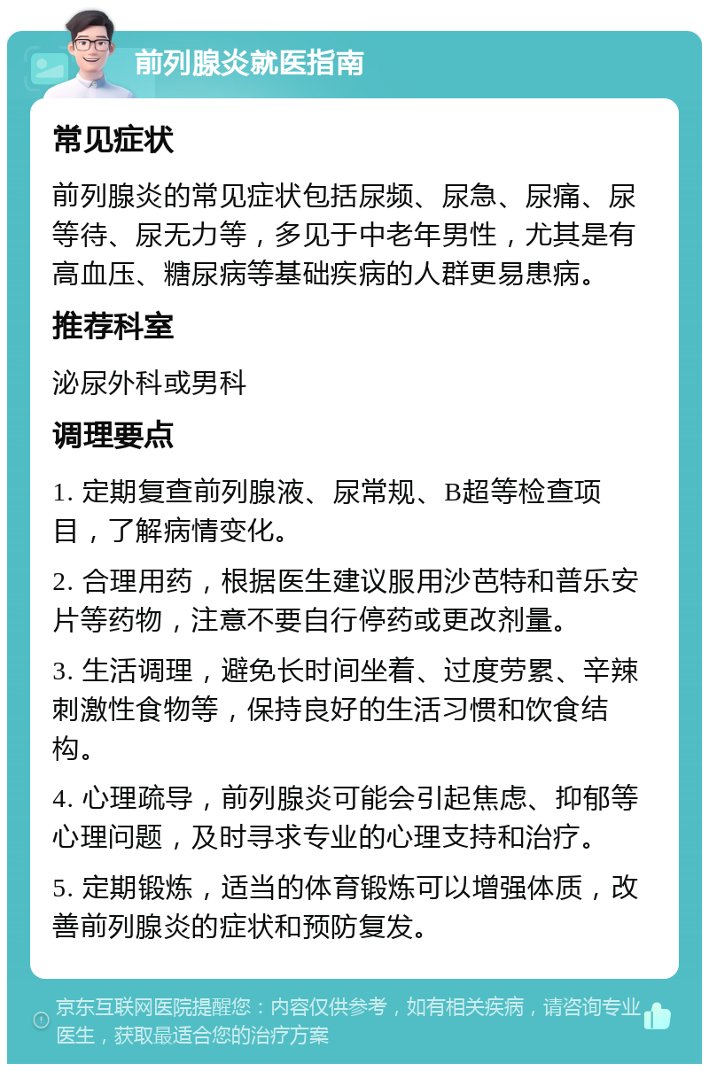 前列腺炎就医指南 常见症状 前列腺炎的常见症状包括尿频、尿急、尿痛、尿等待、尿无力等，多见于中老年男性，尤其是有高血压、糖尿病等基础疾病的人群更易患病。 推荐科室 泌尿外科或男科 调理要点 1. 定期复查前列腺液、尿常规、B超等检查项目，了解病情变化。 2. 合理用药，根据医生建议服用沙芭特和普乐安片等药物，注意不要自行停药或更改剂量。 3. 生活调理，避免长时间坐着、过度劳累、辛辣刺激性食物等，保持良好的生活习惯和饮食结构。 4. 心理疏导，前列腺炎可能会引起焦虑、抑郁等心理问题，及时寻求专业的心理支持和治疗。 5. 定期锻炼，适当的体育锻炼可以增强体质，改善前列腺炎的症状和预防复发。