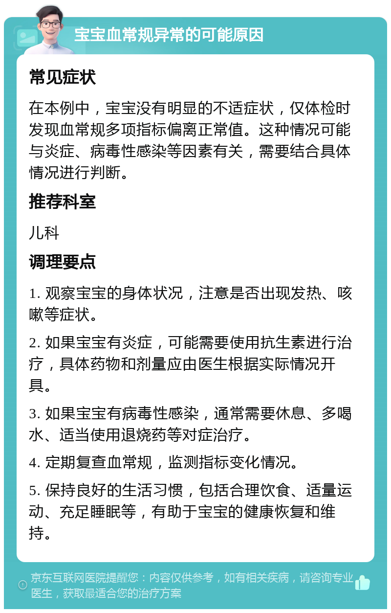 宝宝血常规异常的可能原因 常见症状 在本例中，宝宝没有明显的不适症状，仅体检时发现血常规多项指标偏离正常值。这种情况可能与炎症、病毒性感染等因素有关，需要结合具体情况进行判断。 推荐科室 儿科 调理要点 1. 观察宝宝的身体状况，注意是否出现发热、咳嗽等症状。 2. 如果宝宝有炎症，可能需要使用抗生素进行治疗，具体药物和剂量应由医生根据实际情况开具。 3. 如果宝宝有病毒性感染，通常需要休息、多喝水、适当使用退烧药等对症治疗。 4. 定期复查血常规，监测指标变化情况。 5. 保持良好的生活习惯，包括合理饮食、适量运动、充足睡眠等，有助于宝宝的健康恢复和维持。