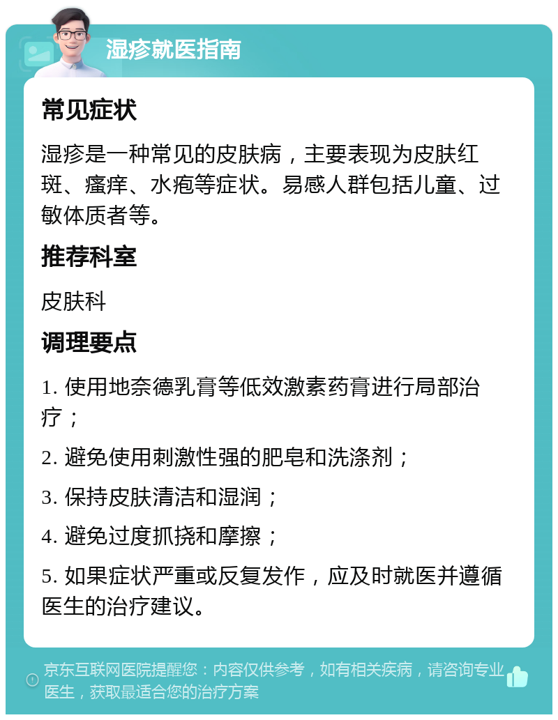 湿疹就医指南 常见症状 湿疹是一种常见的皮肤病，主要表现为皮肤红斑、瘙痒、水疱等症状。易感人群包括儿童、过敏体质者等。 推荐科室 皮肤科 调理要点 1. 使用地奈德乳膏等低效激素药膏进行局部治疗； 2. 避免使用刺激性强的肥皂和洗涤剂； 3. 保持皮肤清洁和湿润； 4. 避免过度抓挠和摩擦； 5. 如果症状严重或反复发作，应及时就医并遵循医生的治疗建议。