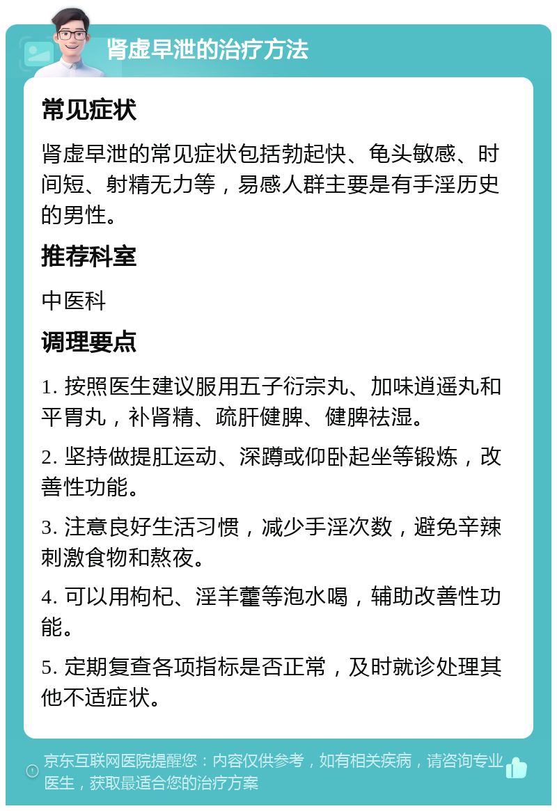 肾虚早泄的治疗方法 常见症状 肾虚早泄的常见症状包括勃起快、龟头敏感、时间短、射精无力等，易感人群主要是有手淫历史的男性。 推荐科室 中医科 调理要点 1. 按照医生建议服用五子衍宗丸、加味逍遥丸和平胃丸，补肾精、疏肝健脾、健脾祛湿。 2. 坚持做提肛运动、深蹲或仰卧起坐等锻炼，改善性功能。 3. 注意良好生活习惯，减少手淫次数，避免辛辣刺激食物和熬夜。 4. 可以用枸杞、淫羊藿等泡水喝，辅助改善性功能。 5. 定期复查各项指标是否正常，及时就诊处理其他不适症状。