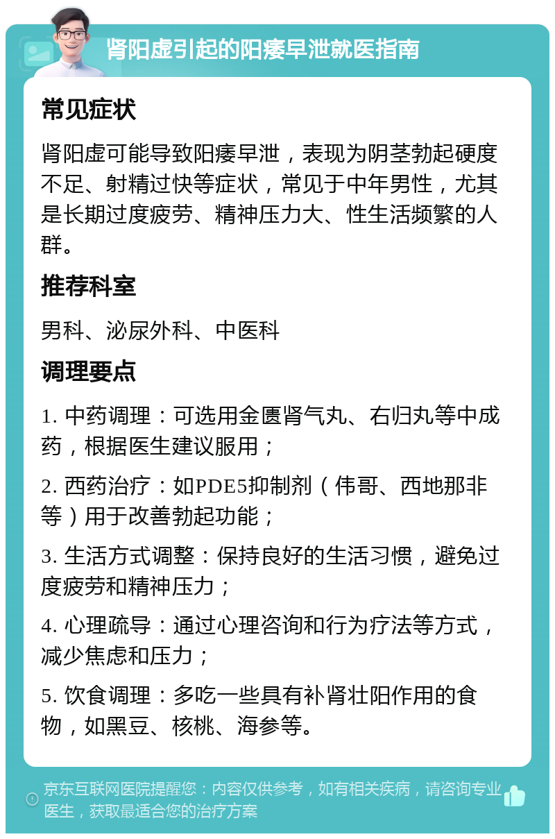 肾阳虚引起的阳痿早泄就医指南 常见症状 肾阳虚可能导致阳痿早泄，表现为阴茎勃起硬度不足、射精过快等症状，常见于中年男性，尤其是长期过度疲劳、精神压力大、性生活频繁的人群。 推荐科室 男科、泌尿外科、中医科 调理要点 1. 中药调理：可选用金匮肾气丸、右归丸等中成药，根据医生建议服用； 2. 西药治疗：如PDE5抑制剂（伟哥、西地那非等）用于改善勃起功能； 3. 生活方式调整：保持良好的生活习惯，避免过度疲劳和精神压力； 4. 心理疏导：通过心理咨询和行为疗法等方式，减少焦虑和压力； 5. 饮食调理：多吃一些具有补肾壮阳作用的食物，如黑豆、核桃、海参等。