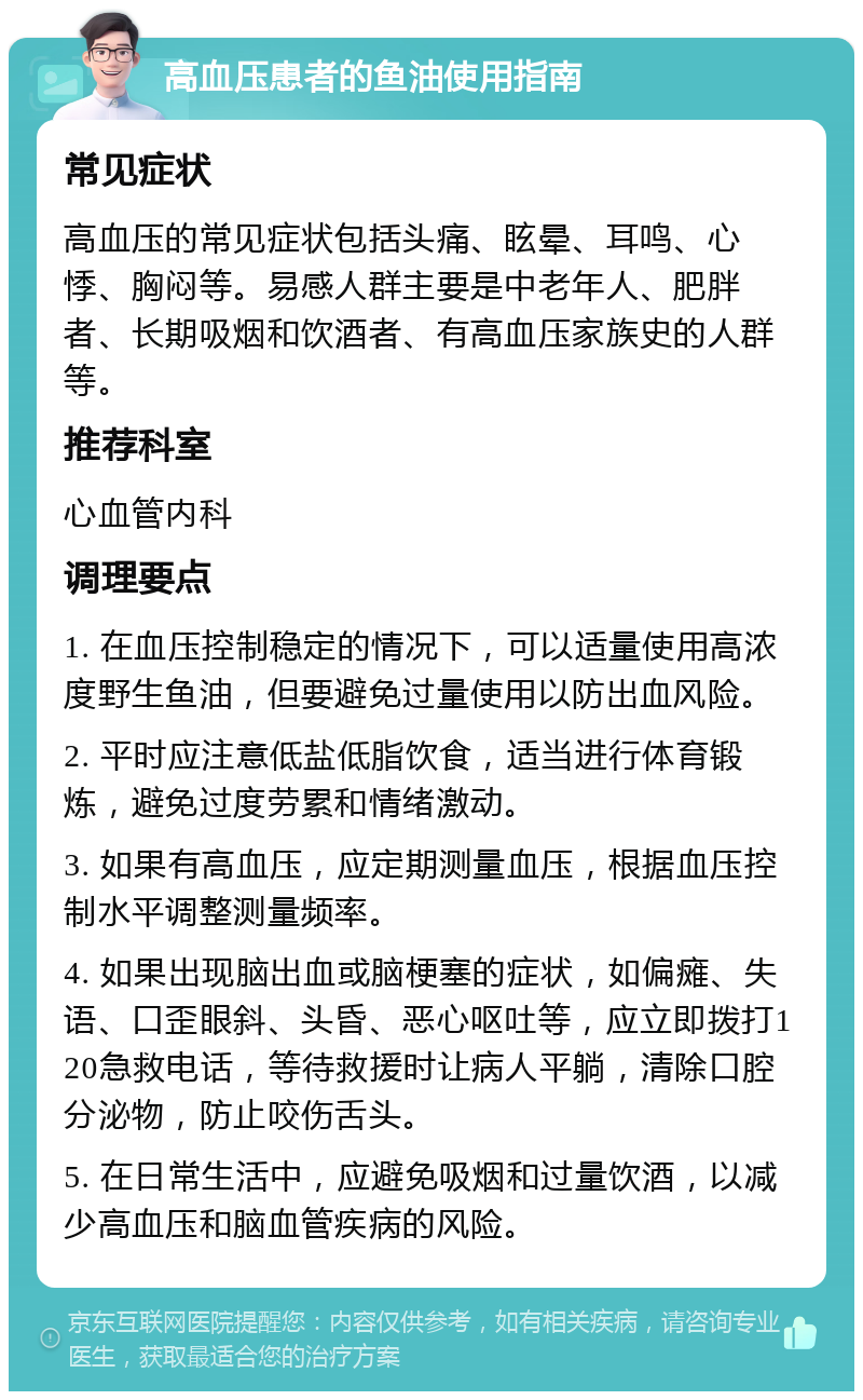 高血压患者的鱼油使用指南 常见症状 高血压的常见症状包括头痛、眩晕、耳鸣、心悸、胸闷等。易感人群主要是中老年人、肥胖者、长期吸烟和饮酒者、有高血压家族史的人群等。 推荐科室 心血管内科 调理要点 1. 在血压控制稳定的情况下，可以适量使用高浓度野生鱼油，但要避免过量使用以防出血风险。 2. 平时应注意低盐低脂饮食，适当进行体育锻炼，避免过度劳累和情绪激动。 3. 如果有高血压，应定期测量血压，根据血压控制水平调整测量频率。 4. 如果出现脑出血或脑梗塞的症状，如偏瘫、失语、口歪眼斜、头昏、恶心呕吐等，应立即拨打120急救电话，等待救援时让病人平躺，清除口腔分泌物，防止咬伤舌头。 5. 在日常生活中，应避免吸烟和过量饮酒，以减少高血压和脑血管疾病的风险。