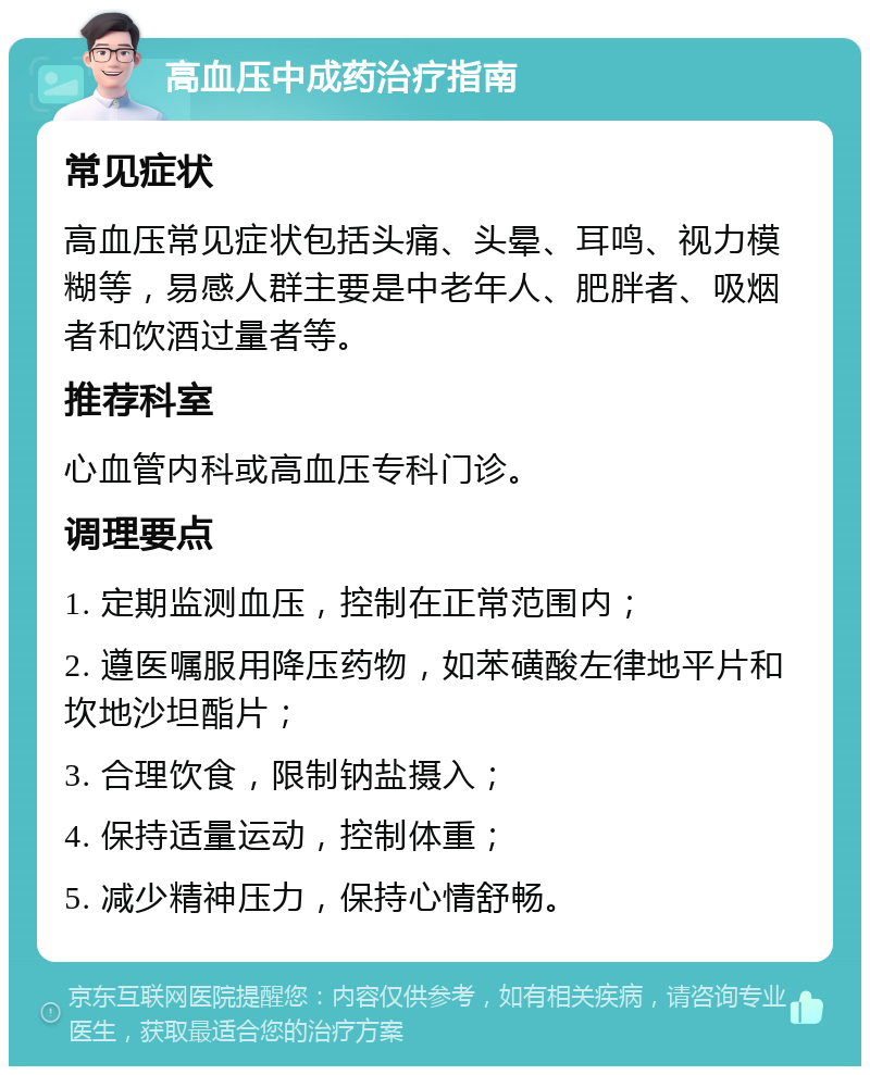 高血压中成药治疗指南 常见症状 高血压常见症状包括头痛、头晕、耳鸣、视力模糊等，易感人群主要是中老年人、肥胖者、吸烟者和饮酒过量者等。 推荐科室 心血管内科或高血压专科门诊。 调理要点 1. 定期监测血压，控制在正常范围内； 2. 遵医嘱服用降压药物，如苯磺酸左律地平片和坎地沙坦酯片； 3. 合理饮食，限制钠盐摄入； 4. 保持适量运动，控制体重； 5. 减少精神压力，保持心情舒畅。