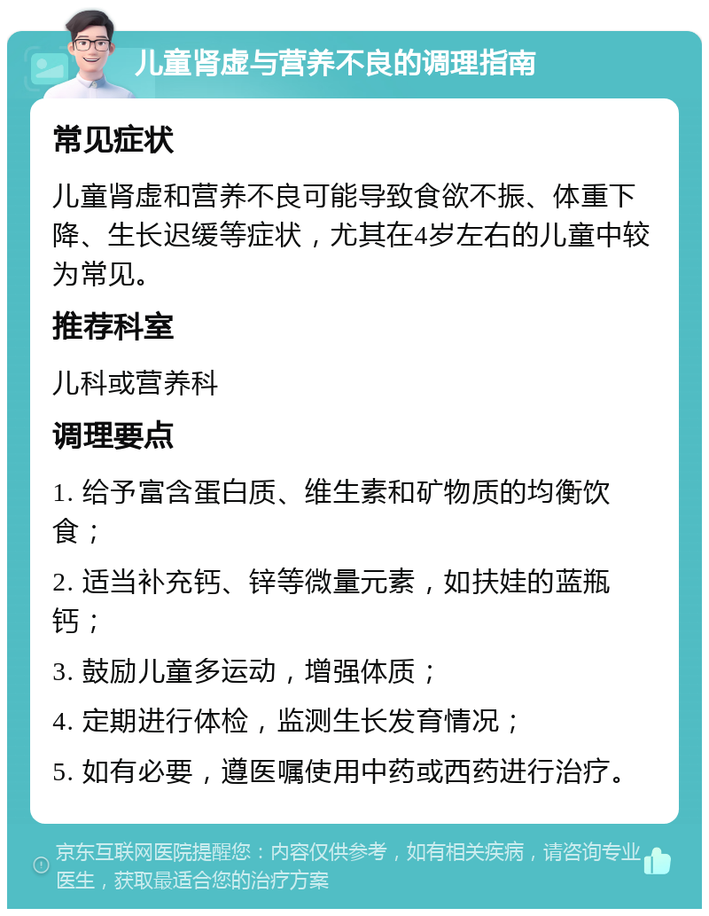 儿童肾虚与营养不良的调理指南 常见症状 儿童肾虚和营养不良可能导致食欲不振、体重下降、生长迟缓等症状，尤其在4岁左右的儿童中较为常见。 推荐科室 儿科或营养科 调理要点 1. 给予富含蛋白质、维生素和矿物质的均衡饮食； 2. 适当补充钙、锌等微量元素，如扶娃的蓝瓶钙； 3. 鼓励儿童多运动，增强体质； 4. 定期进行体检，监测生长发育情况； 5. 如有必要，遵医嘱使用中药或西药进行治疗。