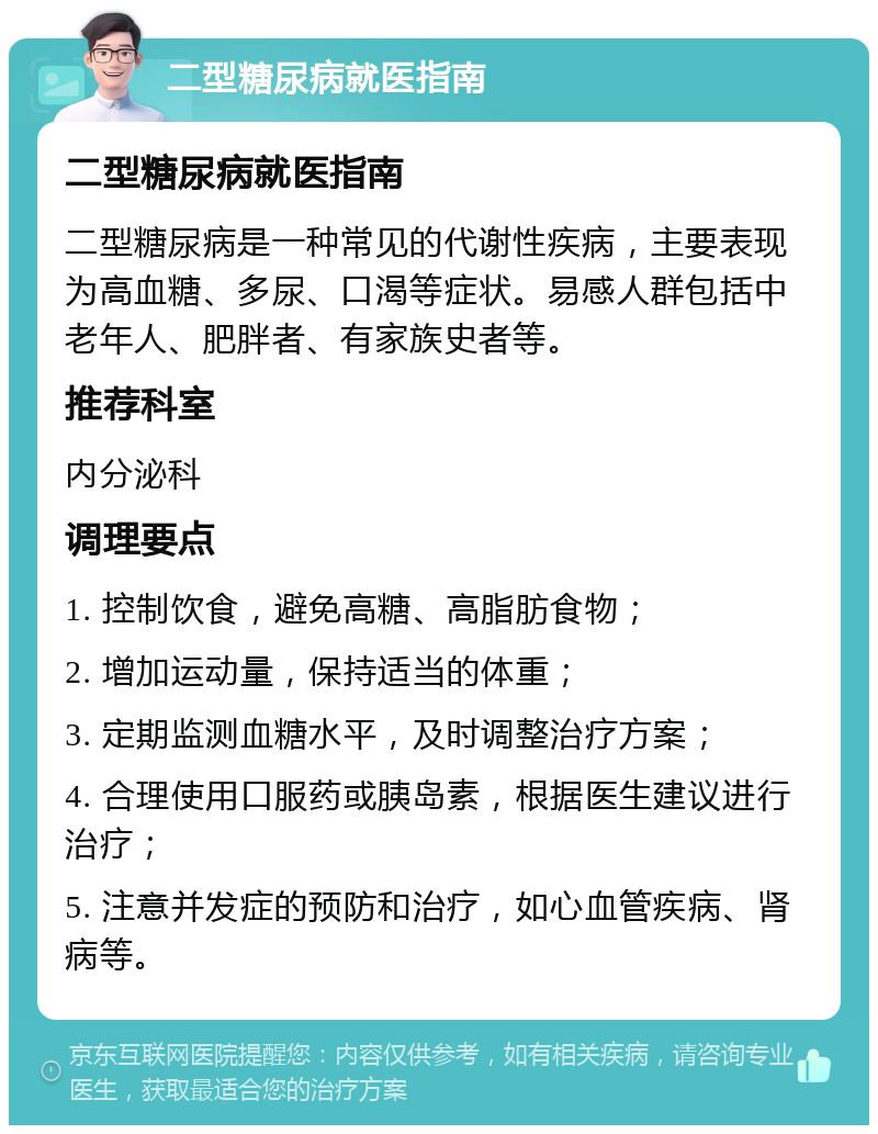 二型糖尿病就医指南 二型糖尿病就医指南 二型糖尿病是一种常见的代谢性疾病，主要表现为高血糖、多尿、口渴等症状。易感人群包括中老年人、肥胖者、有家族史者等。 推荐科室 内分泌科 调理要点 1. 控制饮食，避免高糖、高脂肪食物； 2. 增加运动量，保持适当的体重； 3. 定期监测血糖水平，及时调整治疗方案； 4. 合理使用口服药或胰岛素，根据医生建议进行治疗； 5. 注意并发症的预防和治疗，如心血管疾病、肾病等。