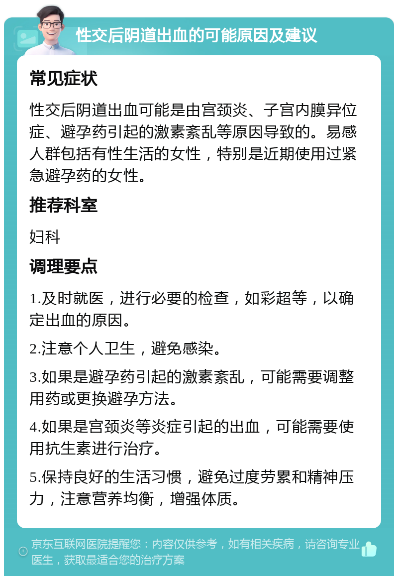 性交后阴道出血的可能原因及建议 常见症状 性交后阴道出血可能是由宫颈炎、子宫内膜异位症、避孕药引起的激素紊乱等原因导致的。易感人群包括有性生活的女性，特别是近期使用过紧急避孕药的女性。 推荐科室 妇科 调理要点 1.及时就医，进行必要的检查，如彩超等，以确定出血的原因。 2.注意个人卫生，避免感染。 3.如果是避孕药引起的激素紊乱，可能需要调整用药或更换避孕方法。 4.如果是宫颈炎等炎症引起的出血，可能需要使用抗生素进行治疗。 5.保持良好的生活习惯，避免过度劳累和精神压力，注意营养均衡，增强体质。