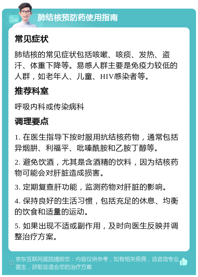 肺结核预防药使用指南 常见症状 肺结核的常见症状包括咳嗽、咳痰、发热、盗汗、体重下降等。易感人群主要是免疫力较低的人群，如老年人、儿童、HIV感染者等。 推荐科室 呼吸内科或传染病科 调理要点 1. 在医生指导下按时服用抗结核药物，通常包括异烟肼、利福平、吡嗪酰胺和乙胺丁醇等。 2. 避免饮酒，尤其是含酒精的饮料，因为结核药物可能会对肝脏造成损害。 3. 定期复查肝功能，监测药物对肝脏的影响。 4. 保持良好的生活习惯，包括充足的休息、均衡的饮食和适量的运动。 5. 如果出现不适或副作用，及时向医生反映并调整治疗方案。