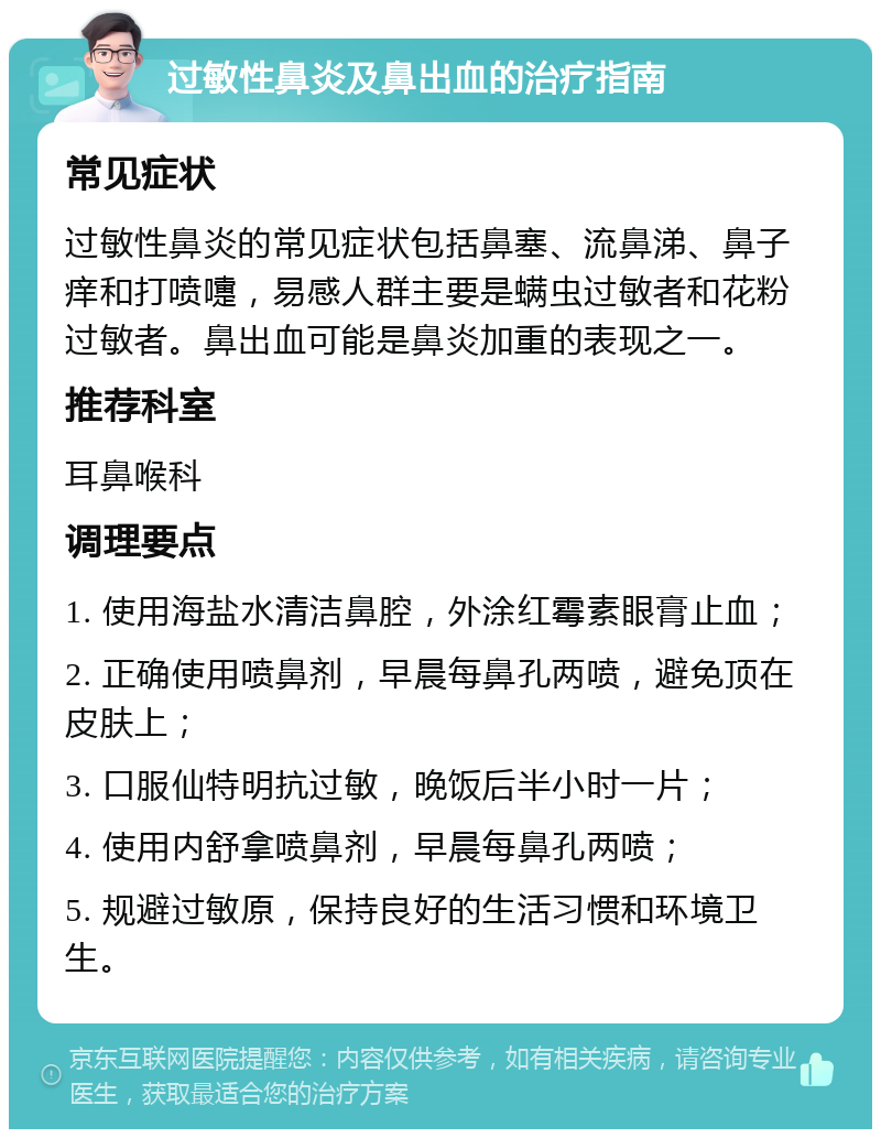 过敏性鼻炎及鼻出血的治疗指南 常见症状 过敏性鼻炎的常见症状包括鼻塞、流鼻涕、鼻子痒和打喷嚏，易感人群主要是螨虫过敏者和花粉过敏者。鼻出血可能是鼻炎加重的表现之一。 推荐科室 耳鼻喉科 调理要点 1. 使用海盐水清洁鼻腔，外涂红霉素眼膏止血； 2. 正确使用喷鼻剂，早晨每鼻孔两喷，避免顶在皮肤上； 3. 口服仙特明抗过敏，晚饭后半小时一片； 4. 使用内舒拿喷鼻剂，早晨每鼻孔两喷； 5. 规避过敏原，保持良好的生活习惯和环境卫生。