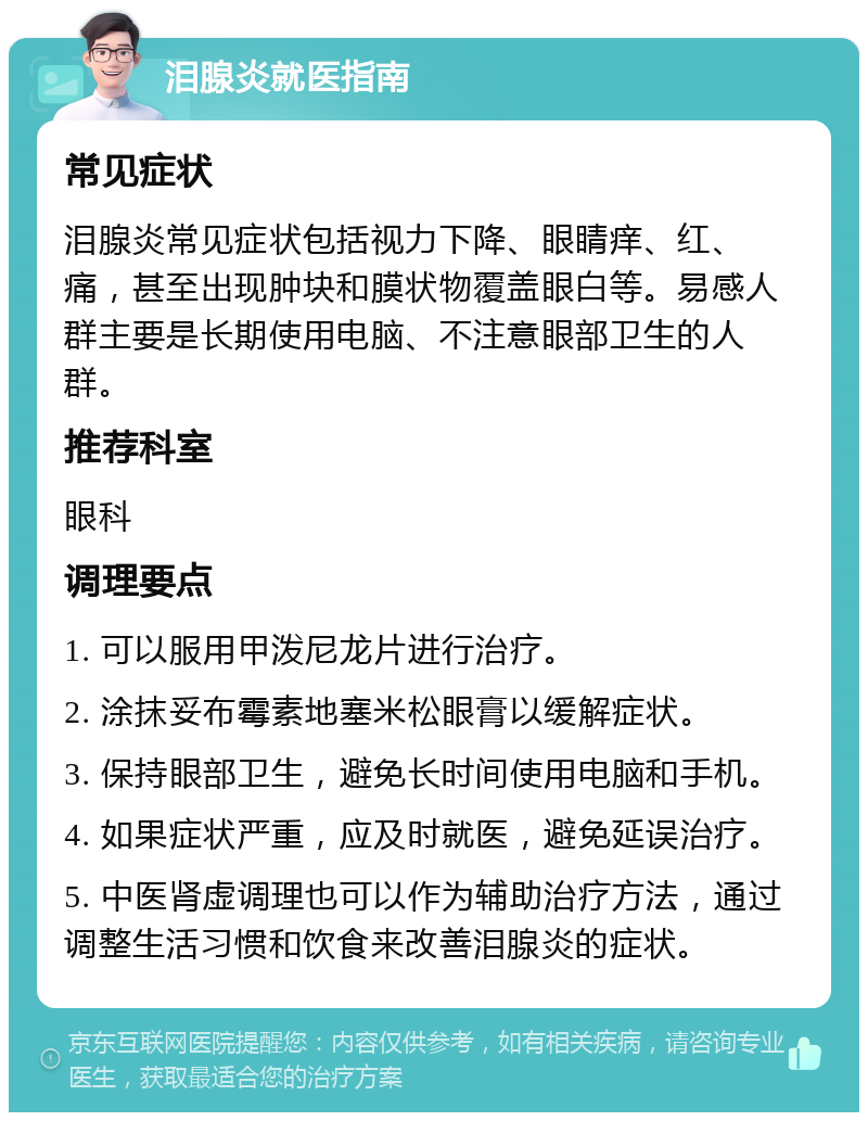 泪腺炎就医指南 常见症状 泪腺炎常见症状包括视力下降、眼睛痒、红、痛，甚至出现肿块和膜状物覆盖眼白等。易感人群主要是长期使用电脑、不注意眼部卫生的人群。 推荐科室 眼科 调理要点 1. 可以服用甲泼尼龙片进行治疗。 2. 涂抹妥布霉素地塞米松眼膏以缓解症状。 3. 保持眼部卫生，避免长时间使用电脑和手机。 4. 如果症状严重，应及时就医，避免延误治疗。 5. 中医肾虚调理也可以作为辅助治疗方法，通过调整生活习惯和饮食来改善泪腺炎的症状。