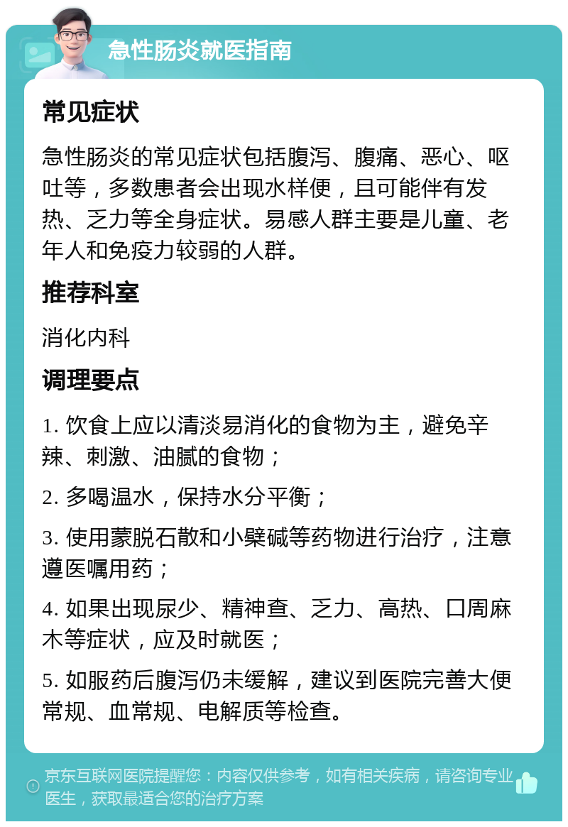 急性肠炎就医指南 常见症状 急性肠炎的常见症状包括腹泻、腹痛、恶心、呕吐等，多数患者会出现水样便，且可能伴有发热、乏力等全身症状。易感人群主要是儿童、老年人和免疫力较弱的人群。 推荐科室 消化内科 调理要点 1. 饮食上应以清淡易消化的食物为主，避免辛辣、刺激、油腻的食物； 2. 多喝温水，保持水分平衡； 3. 使用蒙脱石散和小檗碱等药物进行治疗，注意遵医嘱用药； 4. 如果出现尿少、精神查、乏力、高热、口周麻木等症状，应及时就医； 5. 如服药后腹泻仍未缓解，建议到医院完善大便常规、血常规、电解质等检查。