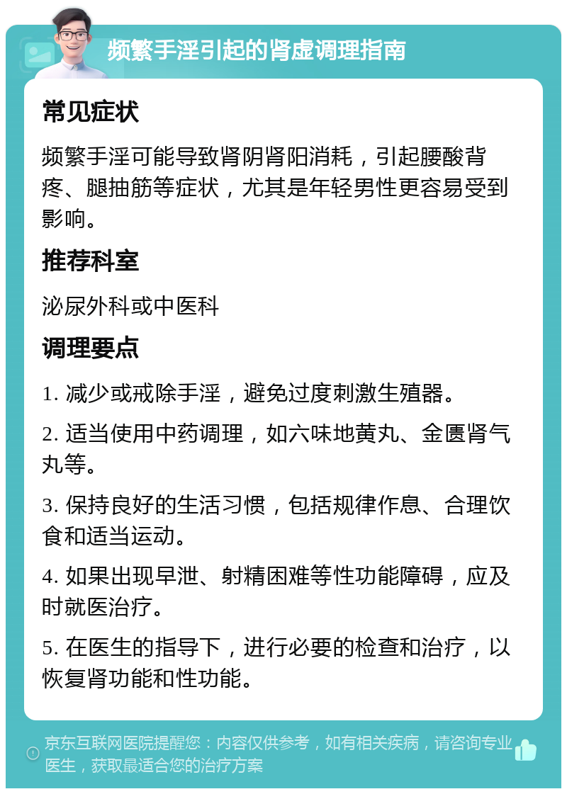 频繁手淫引起的肾虚调理指南 常见症状 频繁手淫可能导致肾阴肾阳消耗，引起腰酸背疼、腿抽筋等症状，尤其是年轻男性更容易受到影响。 推荐科室 泌尿外科或中医科 调理要点 1. 减少或戒除手淫，避免过度刺激生殖器。 2. 适当使用中药调理，如六味地黄丸、金匮肾气丸等。 3. 保持良好的生活习惯，包括规律作息、合理饮食和适当运动。 4. 如果出现早泄、射精困难等性功能障碍，应及时就医治疗。 5. 在医生的指导下，进行必要的检查和治疗，以恢复肾功能和性功能。