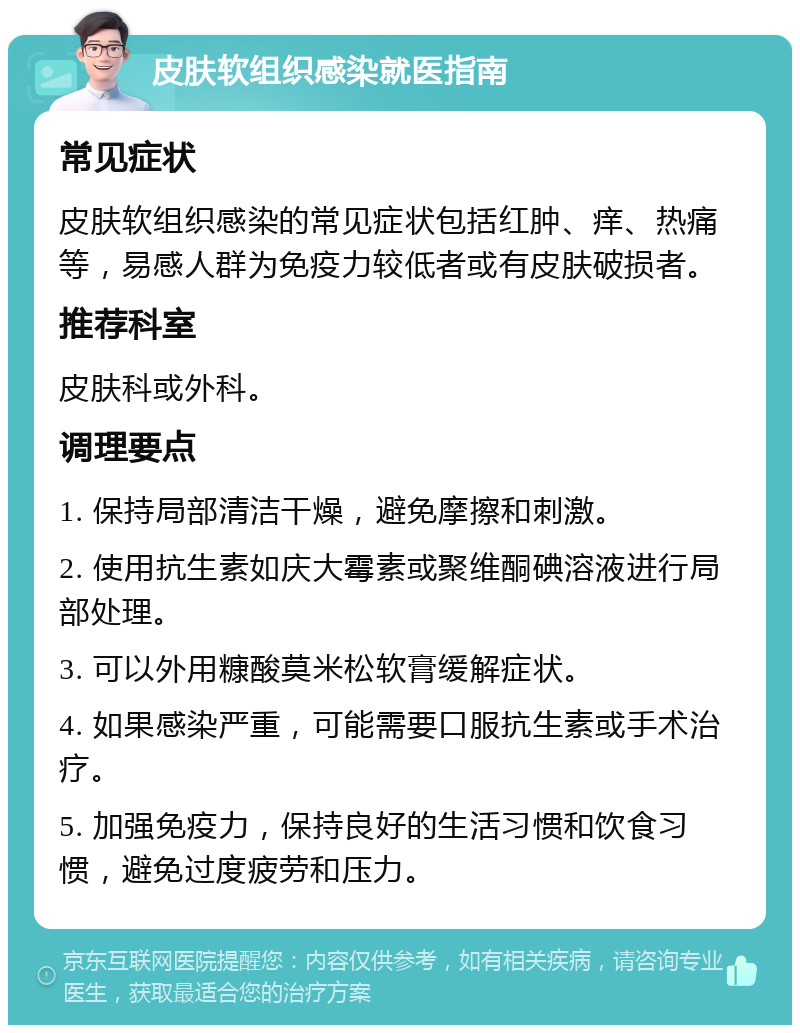 皮肤软组织感染就医指南 常见症状 皮肤软组织感染的常见症状包括红肿、痒、热痛等，易感人群为免疫力较低者或有皮肤破损者。 推荐科室 皮肤科或外科。 调理要点 1. 保持局部清洁干燥，避免摩擦和刺激。 2. 使用抗生素如庆大霉素或聚维酮碘溶液进行局部处理。 3. 可以外用糠酸莫米松软膏缓解症状。 4. 如果感染严重，可能需要口服抗生素或手术治疗。 5. 加强免疫力，保持良好的生活习惯和饮食习惯，避免过度疲劳和压力。