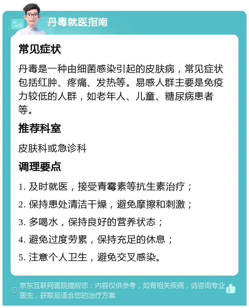 丹毒就医指南 常见症状 丹毒是一种由细菌感染引起的皮肤病，常见症状包括红肿、疼痛、发热等。易感人群主要是免疫力较低的人群，如老年人、儿童、糖尿病患者等。 推荐科室 皮肤科或急诊科 调理要点 1. 及时就医，接受青霉素等抗生素治疗； 2. 保持患处清洁干燥，避免摩擦和刺激； 3. 多喝水，保持良好的营养状态； 4. 避免过度劳累，保持充足的休息； 5. 注意个人卫生，避免交叉感染。