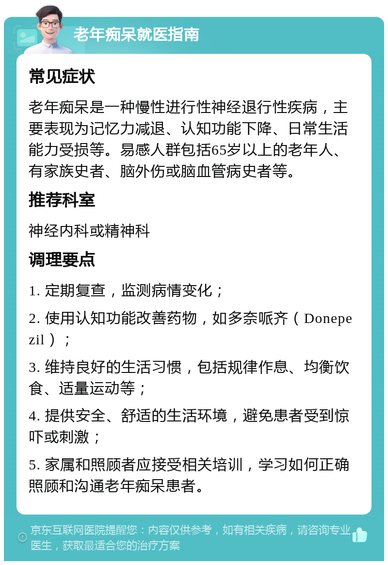 老年痴呆就医指南 常见症状 老年痴呆是一种慢性进行性神经退行性疾病，主要表现为记忆力减退、认知功能下降、日常生活能力受损等。易感人群包括65岁以上的老年人、有家族史者、脑外伤或脑血管病史者等。 推荐科室 神经内科或精神科 调理要点 1. 定期复查，监测病情变化； 2. 使用认知功能改善药物，如多奈哌齐（Donepezil）； 3. 维持良好的生活习惯，包括规律作息、均衡饮食、适量运动等； 4. 提供安全、舒适的生活环境，避免患者受到惊吓或刺激； 5. 家属和照顾者应接受相关培训，学习如何正确照顾和沟通老年痴呆患者。