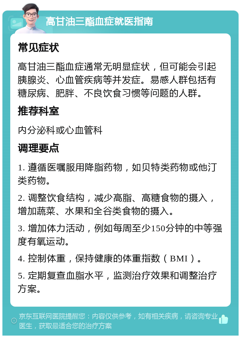 高甘油三酯血症就医指南 常见症状 高甘油三酯血症通常无明显症状，但可能会引起胰腺炎、心血管疾病等并发症。易感人群包括有糖尿病、肥胖、不良饮食习惯等问题的人群。 推荐科室 内分泌科或心血管科 调理要点 1. 遵循医嘱服用降脂药物，如贝特类药物或他汀类药物。 2. 调整饮食结构，减少高脂、高糖食物的摄入，增加蔬菜、水果和全谷类食物的摄入。 3. 增加体力活动，例如每周至少150分钟的中等强度有氧运动。 4. 控制体重，保持健康的体重指数（BMI）。 5. 定期复查血脂水平，监测治疗效果和调整治疗方案。