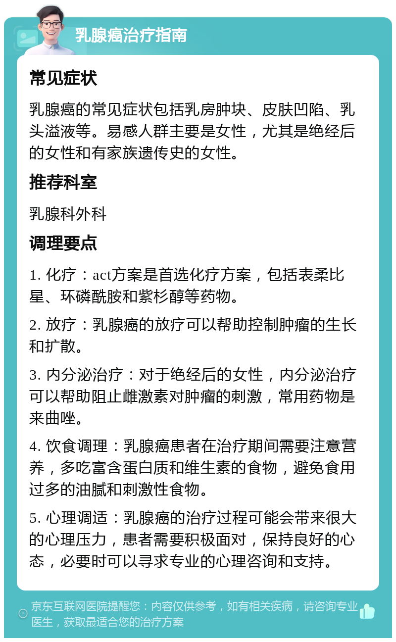 乳腺癌治疗指南 常见症状 乳腺癌的常见症状包括乳房肿块、皮肤凹陷、乳头溢液等。易感人群主要是女性，尤其是绝经后的女性和有家族遗传史的女性。 推荐科室 乳腺科外科 调理要点 1. 化疗：act方案是首选化疗方案，包括表柔比星、环磷酰胺和紫杉醇等药物。 2. 放疗：乳腺癌的放疗可以帮助控制肿瘤的生长和扩散。 3. 内分泌治疗：对于绝经后的女性，内分泌治疗可以帮助阻止雌激素对肿瘤的刺激，常用药物是来曲唑。 4. 饮食调理：乳腺癌患者在治疗期间需要注意营养，多吃富含蛋白质和维生素的食物，避免食用过多的油腻和刺激性食物。 5. 心理调适：乳腺癌的治疗过程可能会带来很大的心理压力，患者需要积极面对，保持良好的心态，必要时可以寻求专业的心理咨询和支持。