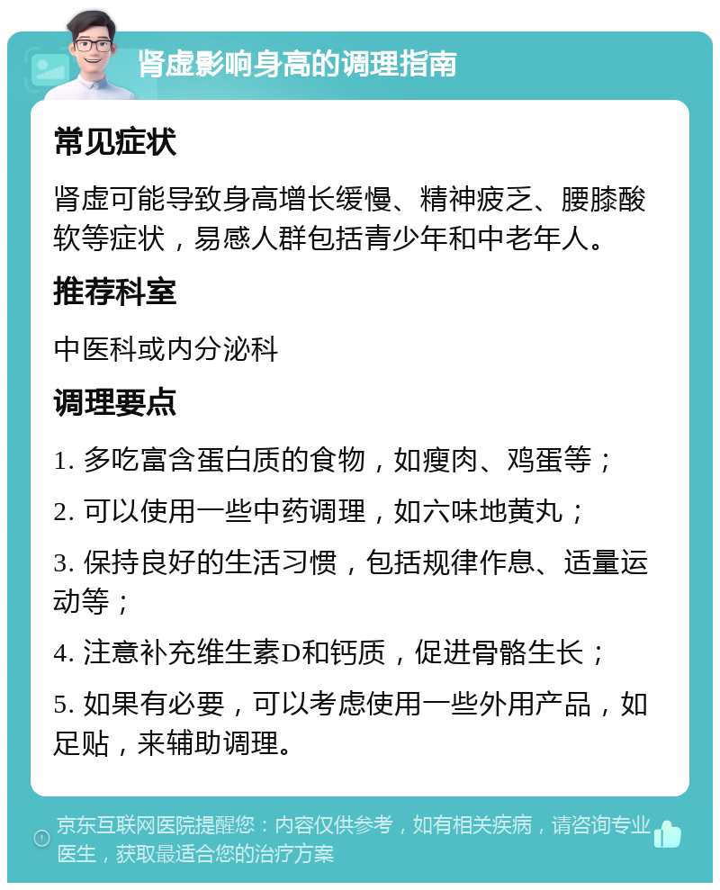 肾虚影响身高的调理指南 常见症状 肾虚可能导致身高增长缓慢、精神疲乏、腰膝酸软等症状，易感人群包括青少年和中老年人。 推荐科室 中医科或内分泌科 调理要点 1. 多吃富含蛋白质的食物，如瘦肉、鸡蛋等； 2. 可以使用一些中药调理，如六味地黄丸； 3. 保持良好的生活习惯，包括规律作息、适量运动等； 4. 注意补充维生素D和钙质，促进骨骼生长； 5. 如果有必要，可以考虑使用一些外用产品，如足贴，来辅助调理。