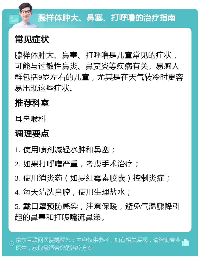 腺样体肿大、鼻塞、打呼噜的治疗指南 常见症状 腺样体肿大、鼻塞、打呼噜是儿童常见的症状，可能与过敏性鼻炎、鼻窦炎等疾病有关。易感人群包括9岁左右的儿童，尤其是在天气转冷时更容易出现这些症状。 推荐科室 耳鼻喉科 调理要点 1. 使用喷剂减轻水肿和鼻塞； 2. 如果打呼噜严重，考虑手术治疗； 3. 使用消炎药（如罗红霉素胶囊）控制炎症； 4. 每天清洗鼻腔，使用生理盐水； 5. 戴口罩预防感染，注意保暖，避免气温骤降引起的鼻塞和打喷嚏流鼻涕。