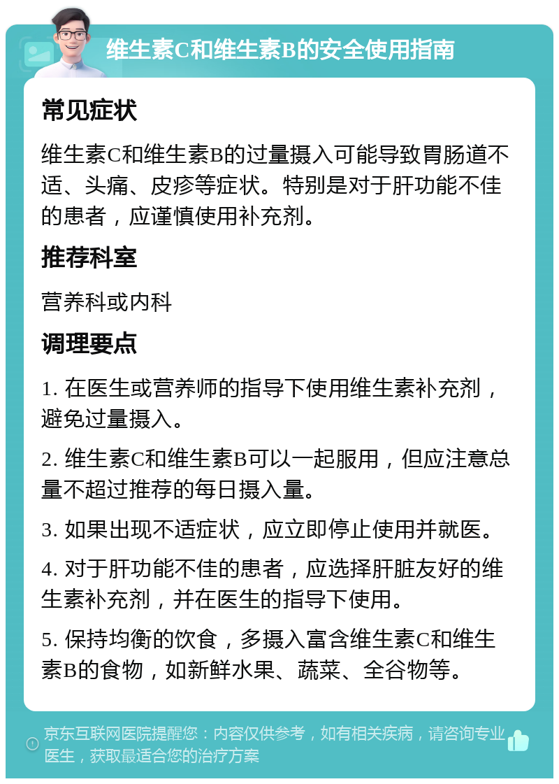 维生素C和维生素B的安全使用指南 常见症状 维生素C和维生素B的过量摄入可能导致胃肠道不适、头痛、皮疹等症状。特别是对于肝功能不佳的患者，应谨慎使用补充剂。 推荐科室 营养科或内科 调理要点 1. 在医生或营养师的指导下使用维生素补充剂，避免过量摄入。 2. 维生素C和维生素B可以一起服用，但应注意总量不超过推荐的每日摄入量。 3. 如果出现不适症状，应立即停止使用并就医。 4. 对于肝功能不佳的患者，应选择肝脏友好的维生素补充剂，并在医生的指导下使用。 5. 保持均衡的饮食，多摄入富含维生素C和维生素B的食物，如新鲜水果、蔬菜、全谷物等。